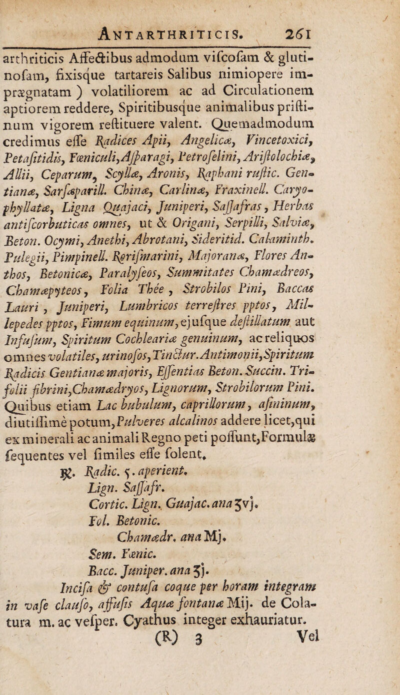 arthriticis Affe&ibus admodum vifcofam & gluti- nofam, fixisque tartareis Salibus nimiopere im¬ praegnatam ) volatiliorem ac ad Circulationem aptiorem reddere, Spiritibusque animalibus prifti- num vigorem reftituere valent. Quemadmodum credimus ede Radices Apii, Angelica, Vincetoxici, P et a fit i dis, Fmiculi, Afi a ragi, Petrofelini, Ariftolochia9 Allii, Ceparum5 Scylla, Aronis, Raphani rufiic. Gen« Sarfaparill. China, Car lina, Fraxinell. Caryo- phyllata, Lzgtfrt Quajaci, Juniperi, SaJJafras, Herbas antifcorbuticas omnes, ut & Origani, Serpilli, Salvia, Beton. Ocymi, Anethi, Abrotani, Sideritid. Calamintb* Pulegii, Pimpinell. R&riJmarini, Major ana. Flores An** thos. Betonica, Paralyfeos, Summitates Chamadreos, Chamapyteos, Folia Thee , Strobilos Pini, Baccas Lauri , Juniperi, Lumbricos terrefires pptos, MiU lepedes pptos. Fimum equinum, ej ufque dejlillatum aut Infufum, Spiritum Cochlearia genuinum, ac reliquos omnes volatiles, urinofos, Tin&ur.Antimonii,Spiritum Radicis Gentiana majoris, EJfentias Beton. Succin. Tri¬ folii fibrini,Chamadryos, Lignorum, Strobilorum Pini. Quibus etiam bubulum, capriliorum, afininum, diutillime potum,Pulveres alcalinos addere licet,qui ex minerali ac animali Regno peti poffunt, Formulas fequentes vel fimiles ede iolent* Radie. 5. aperient, Zigw. Sajjafr. Cortic. Lign. Guajac.ana^v)* FoL Betonic. Chamadr, &//. Fanic. Bacc. Juniper. ana 5j- Incifii & contufia coque per horam integram in vafe claufo, affufis Aqua fontana Mi}- de Cola¬ tura m. ac vefper. Cyathus integer exhauriatur. (R) 8 Vel