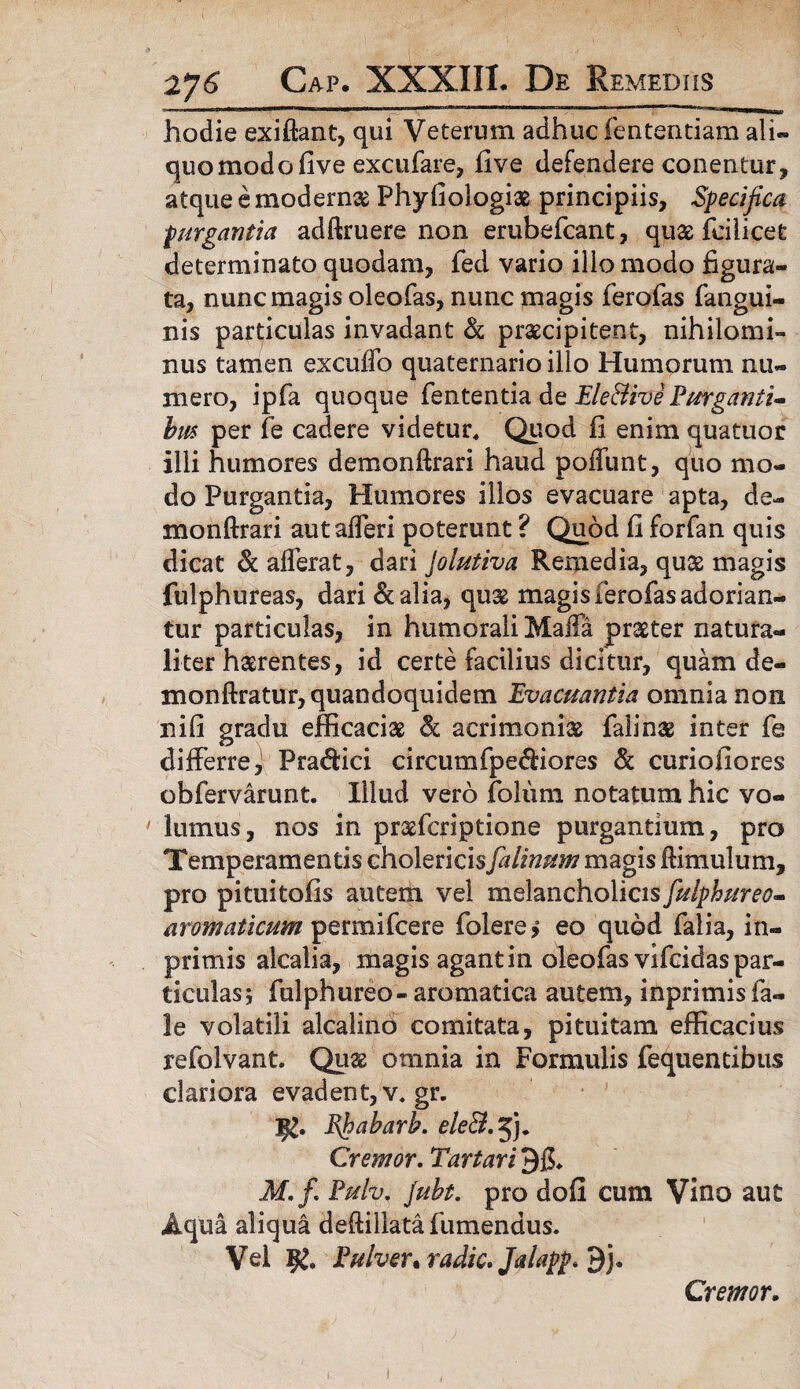 hodie exiftant, qui Veterum adhuc fententiam ali¬ quo modofive excufare, five defendere conentur, atque e moderna Phyfiologiae principiis. Specifica purgantia adftruere non erubefcant, quae fcilicec determinato quodam, fed vario illo modo figura¬ ta, nunc magis oleofas, nunc magis ferofas fangui- nis particulas invadant & praecipitent, nihilomi¬ nus tamen excuffo quaternario illo Humorum nu¬ mero, ipfa quoque fententia de Ele&ive Purganti¬ bus per fe cadere videtur. Quod fi enim quatuor illi humores demonftrari haud poffunt, quo mo¬ do Purgantia, Humores illos evacuare apta, de¬ monftrari autafferi poterunt ? Quod fi forfan quis dicat & afferat, dari Jolutiva Remedia, qu32 magis fulphureas, dari &alia, quae magis ferofas adorian¬ tur particulas, in humorali Maffa praeter natura¬ liter haerentes, id certe facilius dicitur, quam de¬ mon ftratur, quandoquidem Evacuantia omnia non nifi gradu efficaciae & acrimonia falinae inter fe differre, Praftici circumfpecffiores & curiofiores obfervarunt. Illud vero folum notatum hic vo¬ lumus, nos in praefcriptione purgantium, pro Temperamentis cholericis fa linum magis ftimulum, pro pituitofis autem vel melancholicis fulphureo- aromaticum permifcere folere, eo quod falia, in- primis alcalia, magis agant in oleofas vifcidas par¬ ticulas; fulphureo - aromatica autem, inprimis fa- le volatili alcalino comitata, pituitam efficacius refolvant. Qu& omnia in Formulis fequentibus clariora evadent, v, gr. Ehabarb. eleS.%). Cremor. Tartari M.fi Pulv, Jubt. pro dofi cum Vino aut Aqua aliqua deftillatafumendus. Vel Pulver* radie. Jalapf.ty). Cremor.