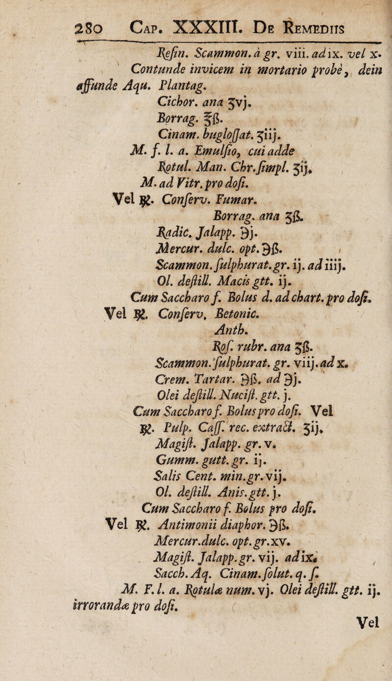 T---*---— Refin. Scammon.d gr. viii.adix. vel x» Contunde invicem in mortario probe, dein affunde Aqu. Flantag. Cichor. ana ^vj. Borrag. ffi. Cinam. buglofjat. 51 ij. M. f. I. a. Emulfioy cui adde Rotul. Man. Chr.fiimpl. 51J* Af. Fift*. pro dofi. Vel Conferv. Fumar. Borrag. 58- fiadic. Jalapp. 9j» Mercur. 98. Scammon.fulphurat.gr. i), ad iiij. 0/. defiill, Macis gtt. ij. Cum Saccharo f Bolus d. ad chart. pro dofi. Vel Tfc. Conferv, Betonic. Anth. Rofi rubr. ana 58* Scammon.fulphurat. gr. viij.adx. Orem. Tartar. 98, ad 9j, Olei deftiU. Nucifi. gtt. j. Cum Saccharo f. Bolus pro do fi. V el Pulp, Caff rec. extraft, 5ij, Magijl. Jalapp. gr. v. Gumm.gutt.gr. ij. Salis Cent. min.gr. vij. 0/. defiill. Anis.gtt.). Cum Saccharo f. Bolus pro do fi. Vel # Antimonii diaphor. 98. Mercur.dulc. opt.gr.xv. Magijl. Jalapp.gr. vij. adix* Cinam. folut. q. f M. F. L a. Rotula num. vj. Olei defiill. gtt. ij. irroranda pro dofi. Vel