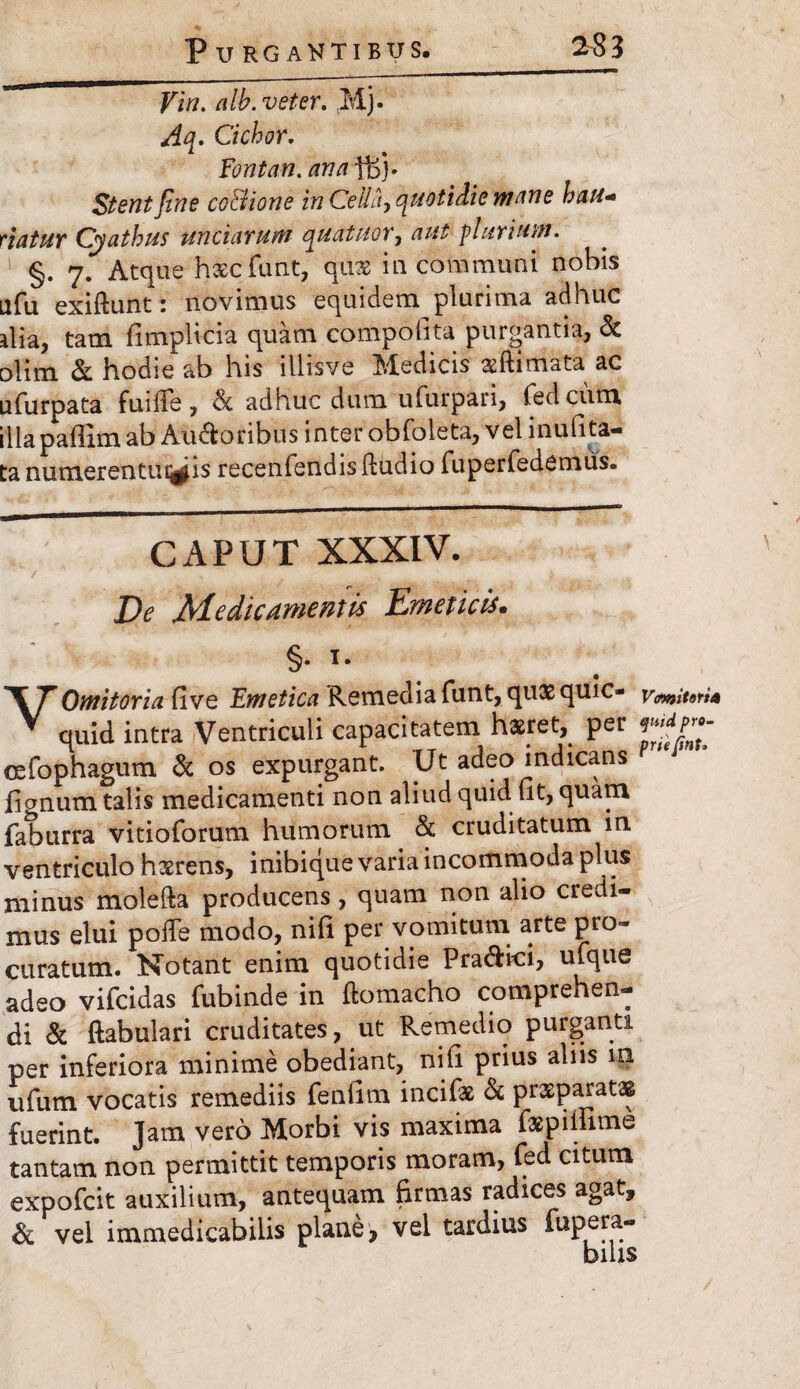 Vw. alb. veter. Mj. Aq. Ciebor. Fontan. ana fBj. Stent fine cc&ione in Cella, quotidie mane hau- viatur Cyathus unciarum quatuor, aut plurium. §. 7. Atque haecfunt, quae in communi nobis Llfu exiftunt: novimus equidem plurima adhuc ilia, tam fimplicia quam compofita purgantia, & olim & hodie ab his illisve Medicis aeftimata ac ufurpata fuilTe, & adhuc dum ufurpari, fedeum illa paffim ab Au&oribus inter obfoieta, vel inufita- ta numeren tuitis recenfendis Audio fuperfedemus. C x4 P U T XXXIV. De Medicamentis Emeticis. '\TOmitoria five Emetica Remedia funt, qux quic- vmitori4 V quid intra Ventriculi capacitatem haeret, per oefophagum & os expurgant. Ut adeo indicans fignum talis medicamenti non aliud quid ut, quam faburra vitioforum humorum & cruditatum in ventriculo haerens, inibique varia incommoda plus minus molefta producens, quam non alio credi¬ mus elui polfe modo, nifi per vomitum arte pro* curatum. Notant enim quotidie Pra&ici, ufque adeo vifeidas fubinde in ftomacho comprehen¬ di & ftabulari cruditates, ut Remedio purganti per inferiora minime obediant, nili prius aliis in ufum vocatis remediis fenfim incifse & prxparatag fuerint. Jam vero Morbi vis maxima fspiliime tantam non permittit temporis moram, fed citum expofeit auxilium, antequam firmas radices agat, Si vel immedicabilis plane, vel tardius fupera- bius