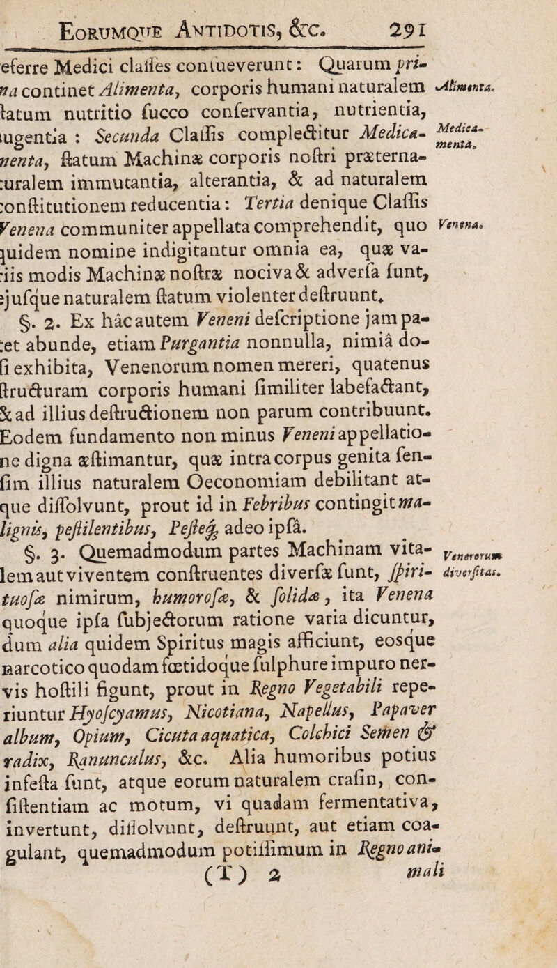 Eortjmqtie Antidotis, Stc. 29 r _1-apj£]>;3D——^ - -T iTTmr_j_._- — eferre Medici clades conlueverunt: Quarum pri- na continet Alimenta, corporis humani naturalem Mimtnra, latum nutritio fucco confervantia, nutrienda, tugentia : Secunda Cladis complebitur Aledica- datum Machinas corporis nodri praterna- suralem immutantia, alterantia, & ad naturalem sonftitutionem reducentia: Tertia denique Claffis Venena communiter appellata comprehendit, quo Kw»m. quidem nomine indigitantur omnia ea, qua2 va¬ dis modis Machinas nodra; nociva & adverfa funt, ijufque naturalem datum violenter dedruunt. §. 2. Ex hacautem Veneni defcriptione jampa- :et abunde, etiam Purgantia nonnulla, nimia do¬ li exhibita, Venenorum nomen mereri, quatenus dru duram corporis humani fimiliter labefad:ant, &ad illius dedruddonem non parum contribuunt. Eodem fundamento non minus Veneni appellatio¬ ne digna asdimantur, quas intra corpus genita fen- fim illius naturalem Oeconomiam debilitant at¬ que dilTolvunt, prout id in Febribus contingitma~ lignis, pejlilentibus, Pejlefe adeo ipfa. §. 3. Quemadmodum partes Machinam vita- Venererum lem aut viventem condruentes diverfas funt, Jpiri- diverfiut. tuofie nimirum, bumorofa, & [olida, ita Venena quoque ipfa fubjed:orum ratione varia dicuntur, dum alia quidem Spiritus magis afficiunt, eosque narcotico quodam faetidoque fulphure impuro ner¬ vis hodili figunt, prout in Regno Vegetabili repe- riuntur Hyoscyamus, Nicotiana, Nape Ilus, Papaver album, Opium, Cicuta aquatica, Colchici Semen & radix, Ranunculus, &c, Alia humoribus potius infeda funt, atque eorum naturalem cralin, con¬ fidentiam ac motum, vi quadam fermentativa, invertunt, dilioivunt, dedruunt, aut etiam coa¬ gulant, quemadmodum potiffimum in Regnoani* ( X ) 2 jw*/f