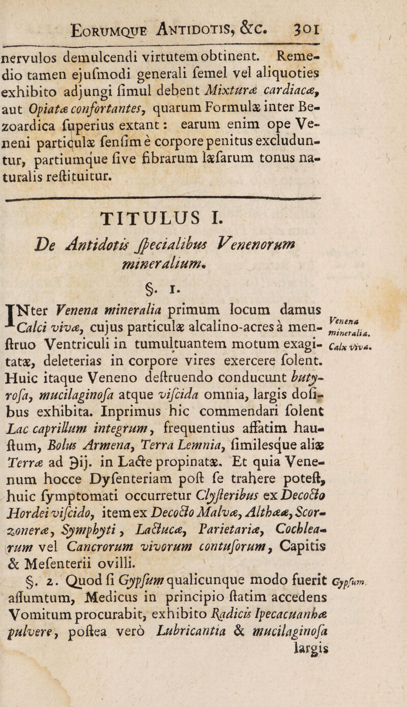 nervulos demulcendi virtutem obtinent. Reme¬ dio tamen ejufmodi generali femel vel aliquoties exhibito adjungi limul debent Mixtura cardiaca, aut Opiata confortantes, quarum Formulas inter Be- zoardica fyperius extant: earum enim ope Ve¬ neni particulas fenfim e corpore penitus excludun¬ tur, partiumque five fibrarum lasfarum tonus na¬ turalis reftituitur. TITULUS I. De Antidotis Jfecialibus Venenorum mineralium* §. 1. TNter Venena mineralia primum locum damus **Calci viva, cujus particulas alcalino-acresa men- firuo Ventriculi in tumultuantem motum exagi- calxviva* tatas, deleterias in corpore vires exercere folent. Huic itaque Veneno deliruendo conducunt buty- rofa, mucilaginofa atque vifcida omnia, largis dofi- bus exhibita. Inprimus hic commendari folent Lac caprilium integrum, frequentius affatim hau- flum, Bolus Armena, Terra Lemnia, fimilesque aliae Terra ad 9ij. in La&e propinatas. Et quia Vene¬ num hocce Dyfenteriam poft fe trahere poteft, huic fymptomati occurretur Clyfteribus exDeco&o Hordei vifcido, i tem ex DecoBo Malva, Althaa, Scor- zonera, Symphyti, LaBuca, Parietaria, Cochlea¬ rum vel Cancrorum vivorum contusorum, Capitis & Mefenterii ovilli. §. 2. Quod fi Gypfumqualicunque modo fuerit Gypfum, afiumtum, Medicus in principio ftatim accedens Vomitum procurabit, exhibito Badicis Ipecacuanha pulvere, poftea vero Lubricantia & mucilaginofa largis