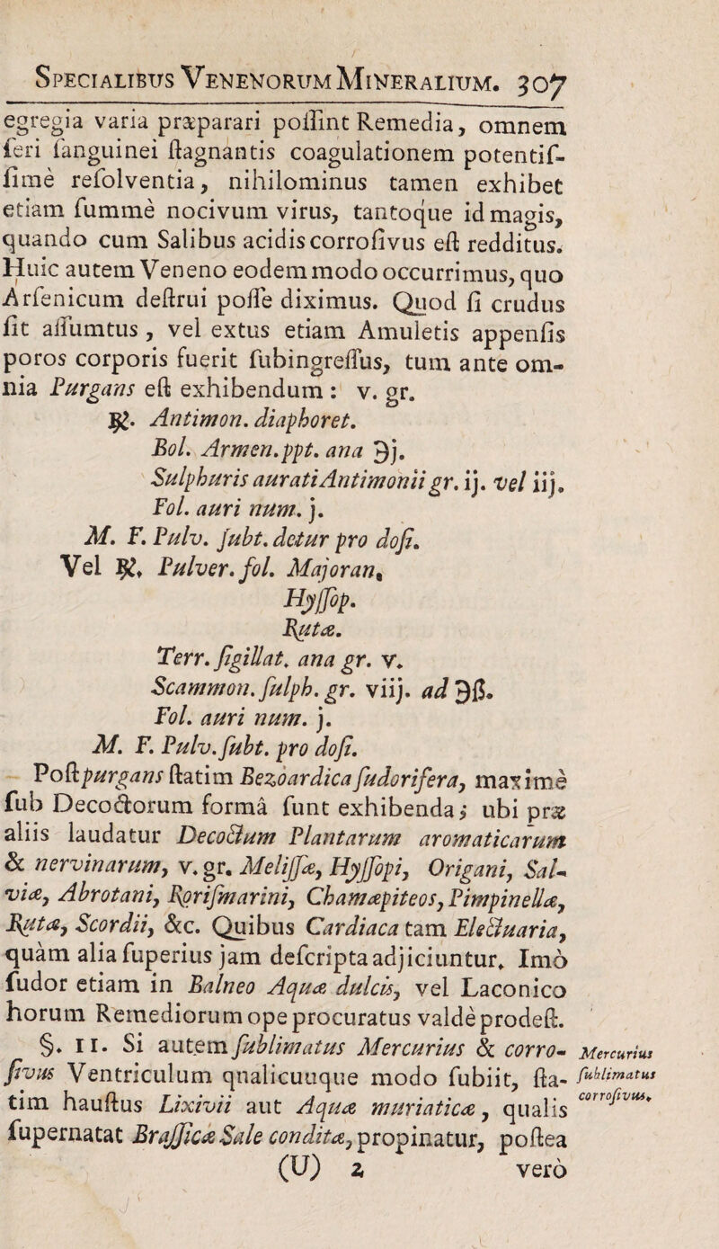 egregia varia praeparari poilint Remedia, omnem feri (anguinei ftagnantis coagulationem potentif- Inue refolventia, nihilominus tamen exhibet etiam fumme nocivum virus, tantoque id magis, quando cum Salibus acidiscorrofivus eft redditus. Huic autem Veneno eodem modo occurrimus, quo Arfenicum deftrui poife diximus. Quod fi crudus fit ailumtus, vel extus etiam Amuletis appenfis poros corporis fuerit fubingreftus, tum ante om¬ nia Purgans eft exhibendum : v. gr. Antimon. diaphoret. Bol. Armen.ppt. ana Qj. Sulphuris auratiAntimonii gr. ij. vel iij. Fol. auri num. j. M. F. Pulv. juht. detur pro do fi. Vel % Pulver, fol. Major an t n/ffip. Buta. Terr. figillat. ana gr. v. Scammon.fulph.gr. viij. Fol. auri num. j. M. F. Pulv.fuht. pro dofi. Poftpurgansftatim Bezoardicafudorifera, maxime fub Decoctorum forma funt exhibenda j ubi prx aliis laudatur Deco&um Plantarum aromaticarum & nervinarum, v. gr. Melijfie, Hyjfopi, Origani, SaU via, Ahrotani, Bprifmarini, Chamapiteos, Pimpinella, Buta, Scordii, &c. Quibus Cardiaca tam Ele&uaria, quam aliafuperius jam defcriptaadjiciuntur. Imo fudor etiam in Balneo Aqua dulcis, vel Laconico horum Remediorum ope procuratus valde prodeft. §♦ 11. Si autem fuhlimatus Mercurius 8c corro~ frons Ventriculum qnalicuuque modo fubiit, fta¬ tim hauftus Lixivii aut Aqua muriatica, qualis fupernatat BraJJica Sale condita, propinatur, poftea (U) z vero Mercurius fuhlimatus corrofivm. A -