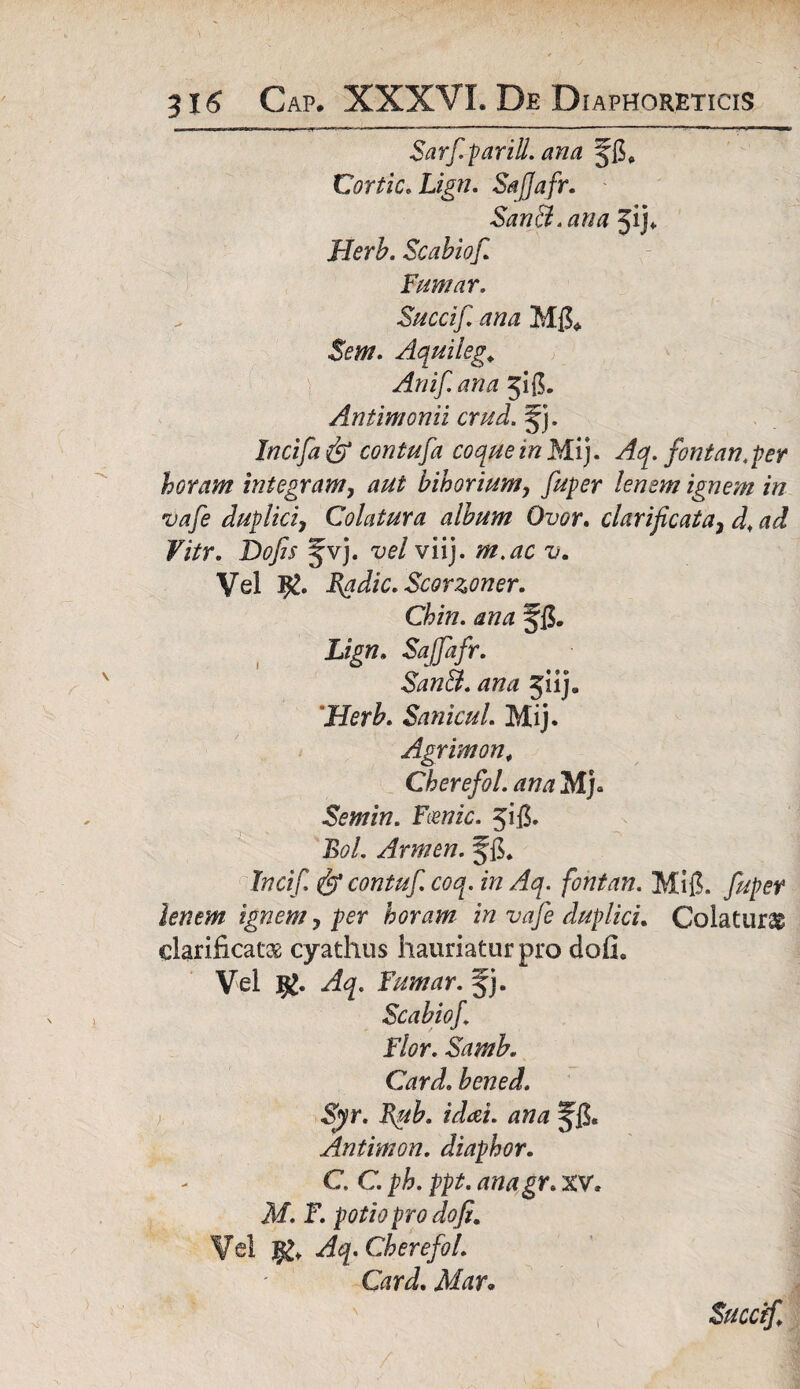 Sarf. parili, ana flh Cortic. Lign. SajJafr. San&.ana 5ij«- Herb. Scabiof. Fumar. Succif ana M& $em. Aquileg. Anif ana 5:0. Antimonii crud. §j. Jncifa& contufa coque in Mij. Aq. fontan.per horam integram, aut bihorium, fuper lenem ignem in vafe duplici, Colatura album Ovor. clari ficata, d. ad Vitr. Dofis ^vj. vel viij. m.ac v. Vel Rgdic. Scorzoner. Chin. ana Lign. SajJafr. San&. ana 511]. Herb. SanicuL Mij. Agrimon, Cherefol. ana Mj» Semin. Fcenic. pfi. BoL Armen. Incif contuf coq. in Aq. fontan. Mi{L fuper lenem ignem, per horam in vafe duplici. Colaturae clarificat® cyathus hauriatur pro dofie Vel Aq. Fumar. f j. Scabiof Flor. Samk Card. bened. Syr. Rub. idai. ana Antimon. diaphor. C. C. ph. ppt. anagr. XV, M. F. potio pro dofi. Vel Aq. Cherefol. Card. Mar« Succif