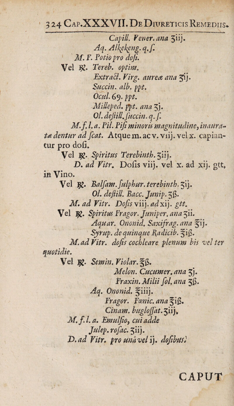 Capitt. Vener, ana 5iij* Aq. Alhghgng. q.f. M. F. Potio pro do fi. Vel Tereb. optim* ExtraB. Virg. aurea ana jij* Succin. alb. ppt. Qcul 69. ppt. MiHeped. ppt. ana 3}. 0/. dejiill. fiuccin. q.f. M.fiia. Pii. Pifiminoris magnitudine7inaura- dentur ad fiat. Atquem.acv. viij. velx. capian¬ tur pro dofi. Vel ig. Spiritus Terebinth.^W). D. ad Vitr. Dofis viij. vel x. ad xij. gtt* in Vino. Vel Balfifm.Julphur. terebinth. 51). 0/. defiiU. Bacc. Junip. Jfi- M. ad Vitr. Dofis \\\), adxi). gtt. Vel Spiritus Fragor. Juniperi ana 511. Aquar. Ononid. Saxifrag. ana 51 j. Syrup. de quinque Badicib. §i$. Af. ^ F/Vr. dofis cochleare plenum bis vel ter Vel jpj. Semin.Violar.%$. Melon. Cucum er. ana 5j. Fraxin. Milii foi ana Jfi* Aq. Ononid. §iiij. Fragor. Fcenic. ana Jifi. Cinam. bugloffat.^uj, M.f.l.a. Emulfioy cui adde Julep. rofac. jiij. D.ad Vitr* pro una vel ij. dofibusl CAPUT