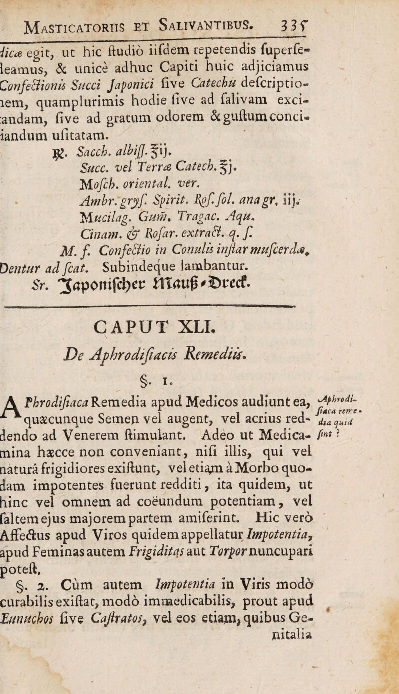 Masticatoriis et Salivantibus. 33r iic* egit, ut hic ftudio iifdem repetendis fuperfe- ieamus, & unice adhuc Capiti huic adjiciamus Confe&ionis Succi Japonici live Catechu defcriptio- lem, quamplurimis hodie live ad falivam exci¬ endam, fi ve ad gratum odorem &guiluni conci® iandum ufitatam. jfc. Sacch. albijj.%\). Succ. vel Terra Catech.%). Mofcb. oriental. ver. Ambr.gryfi Spirit. Rofi.fiol. ana gr. iij. Mucilag. Gum% Tragac. Aqu. Cinam. & Rofiar. extrad. q. fi. AI. fi. Confe&io in Conulis injiar muficerda. Dentur ad fiat. Subindeque lambantur. Sr. 3<?pomfcl)ec J1t<utjj'3D«cr. CAPUT XLI. De Aphrodijiacis Remediis. §• i- AThrodifiaca Remedia apud Medicos audiunt ea, ^t'hr‘di- „ f 1*1 (tacarerr.e* quaecunque Semen vel augent, vel acrius red-* dia ^ dendo ad Venerem ftimulant. Adeo ut Medica- fi»* ? mina haecce non conveniant, nifi illis, qui vel natura frigidiores exiftunt, vel etia^n a Morbo quo¬ dam impotentes fuerunt redditi, ita quidem, ut hinc vel omnem ad coeundum potentiam, vel faltem ejus majorem partem amiferint. Hic vero Affe&us apud Viros quidem appellatur Impotentia^ apud Feminas autem Frigiditas aut Torpor nuncupari poteft, §. 2. Cum autem Impotentia in Viris modo curabilis exiftat, modo immedicabilis, prout apud Eunuchos five Cajhatos, vel eos etiam^ quibus Ge¬ nitalia