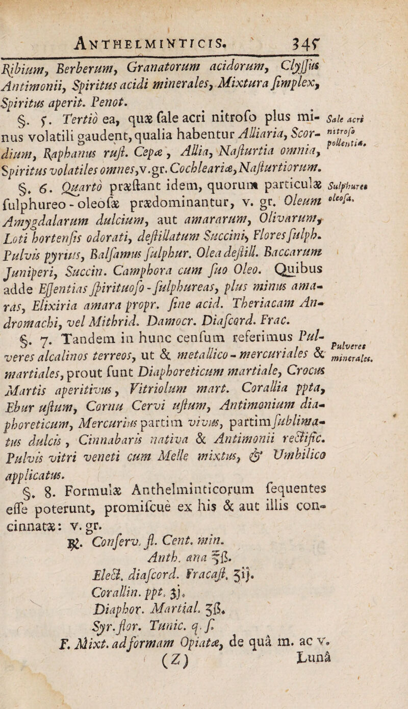 AntheimiHtj cis. 34? Acri Bfbium, Berberum, Granatorum acidorum, Clyjjiis Antimonii, Spiritus acidi minerales, Mixtura fimplex. Spiritus aperit. Penot. 1 §, Tertio ea, quae fale acri nitrofo plus mi- SaU nus volatili gaudent, qualia habentur AUiaria, Scor- A/«», Raphanus rufi. Cepa , /Ww, Naflurtia omnia, r° en 1 ' Spiritus volatiles omnes,v.gt. Cochlearia,Naflurtiorum. §♦ 6. Quarto proflant idem, quorum particulae sulphur*» fulphureo - oleofae praedominantur, v. gr. Oleum oleofa' Amygdalarum dulcium, aut amararum, Qlivarumf Loti hortenfis odorati, defiiUatum Succini*, Flores fulpL Pulvis pyrtus, Balfamus fulphur. Oleadeftill. Baccarum Juniperi, Succin. Camphora cum fuo Oleo. Quibus adde EJJentias Jpirituofo - fulphur eas, plus mimis ama¬ ras, Elixiria amara propr. fine acid. Theriacam An¬ dro machi, vel Mithrid. Damocr. Diafcord. Frac. 7. Tandem in hunc cenfum referimus Pul- veres alcalinos terreos, ut oc metallico -mercunales a mineraU(t martiales, prout funt Diaphoreticum martiale, Crocus Martis aperitivus, Vitriolum mart. Corallia ppta, Cerx/i ///zW, Antimonium dia¬ phoreticum, Mercurius partim z/iz/;*, partimfuhlima- tus dulcis , Cinnabaris nativa & Antimonii re&ific. 'y/Vri 'yeweJi Jfe/fe mixtus, & Umbilico applicatus. r §. 8. Formulae Anthelminticorum fequentes etTe poterunt, promiicue ex his & aut illis eoa® cinnatae: v. gr. V Conferv. fi. Cent. min. £/e& diafcord. Fracafit 51}« Corallin. ppt, f), Diaphor. MartiaL Syr.fior. Tunic. q.fi F. Mixt. ad formam OpiaU, de qua m. ac v. < (Z) tun&