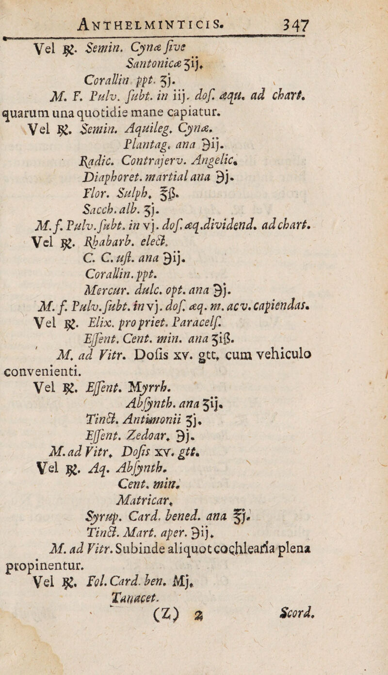 Anthelmihticis. 347 ■——---- ■■ ■ ■11 ,lj 1 ■ Vel Semin. Cyna Jive Santonica jij* Corallin ppt. 5j. ^f. F. Pulv. fubt. in iij. dof. rtqu. ad chart. quarum una quotidie mane capiatur. Vei Semin, Aquileg. Cyna. Plantag, ana 3ij. Radie. Contrajerv. Angelic% Diapboret. martial ana 9j. Flor. Sulpb. 5$. Sacch.alb. 5). M.f. Fulv.fabt. in vj. dof aq.dividend. adebart. Vel ffc. Bjpabarb. eleft. C. C. ujl. ana 3ij. Corallin. ppt. Mercur. dulc. opt. ana 9j. M. f. Pulv. fubt. in vj. dof aq. m. aev, capiendas• Vel £. Elix, propriet. Faracelf Ejfent. Cent, min. ana 3$. M. ad Vitr. Dolis xv. gtt, cum vehiculo convenienti. Vei l£. Ejfent. WLyrrb. Abfyntb. ana jij* Tin&. Antmonii 5j. Ejfent. Zedoar. Bj. M. ad Vitr. Dofis xv« gtt. Vei jg. Aq. Abfyntb, min. Matricar. Syrup. Card, hened. ana JJ* Tin&. Mart. aper. Qij. M. ad Vitr. Subinde aliquot CQQhlearia plena propinentur. Vei Fol.Card.ben, Mj* tauacet. (Z) % Scord.