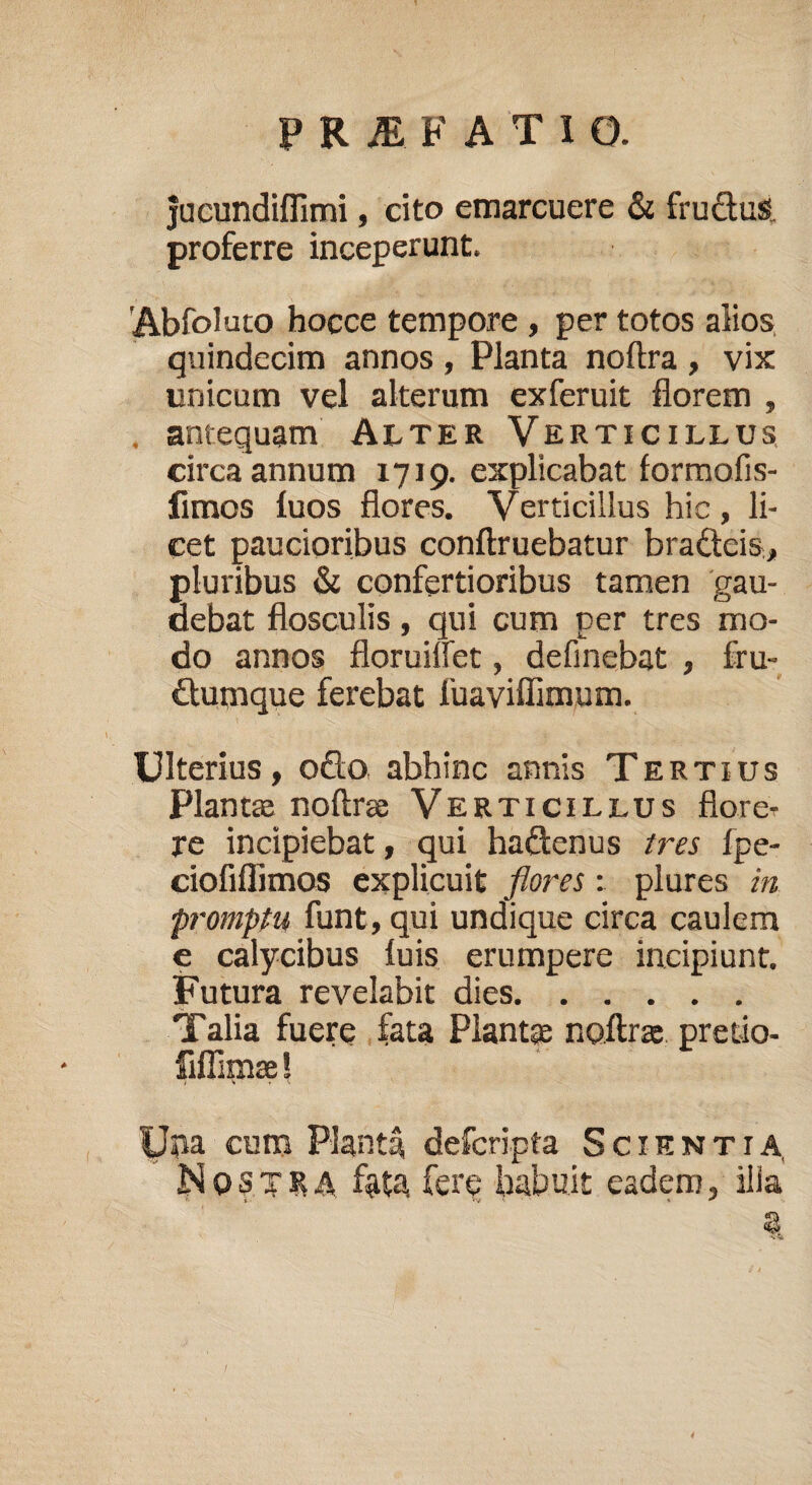 jucundiflimi, cito emarcuere & fructus, proferre inceperunt. 'Abfolato hocce tempore , per totos alios quindecim annos , Planta noltra , vix unicum vel alterum exferuit florem , antequam Alter Verticillus circa annum 1719. explicabat formofis- fimos fuos flores. Verticillus hic, li¬ cet paucioribus conftruebatur bra&eis, pluribus & confertioribus tamen gau¬ debat flosculis, qui cum per tres mo¬ do annos floruilfet, definebat , fru- £lumque ferebat fuaviffimum. Ulterius, o£to abhinc annis Tertius Plantas noftrae Verticillus floret re incipiebat, qui ha&enus tres fpe- ciofiflimos explicuit flores: plures in promptu funt, qui undique circa caulem e calycibus luis erumpere incipiunt. Futura revelabit dies. Talia fuere fata Piant® noftrae pretio- fiffimae! Una cum Planta, defcripta Scientia, Nostra fata fere habuit eadem, ilia t