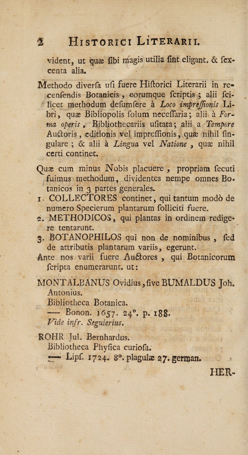 vident, ut qute fibi magis utilia fint eligant. & fex- centa alia. Methodo diverfa ufi fuere Hiftorici Literarii in re- cenfendis Botanicis , eorumque fcriptis ; alii fci- licec methodum defumfere a Loco imprejjionis Li¬ bri, quas Bibliopolis folum neceffaria; alii a For¬ ma operis t Bibliothecariis ufitata; alii a Tempore Au&oris , editionis vel impreffionis, quse nihil lin¬ gulare ; & alii a Lingua vel Natione , quas nihil certi continet. Quas cum minus Nobis placuere , propriam fecuti fuimus methodum, dividentes nempe omnes Bo- tanicos in 3 partes generales. 1. COLLECTORES continet, qui tantum mod6 de numero Specierum plantarum folliciti fuere. 2. METHODICOS, qui plantas in ordinem redige¬ re tentarunt. 3. BOTANOPHILOS qui non de nominibus , fed de attributis plantarum variis, egerunt. Ante nos varii fuere Au&ores , qui Botanicorum fcripta enumerarunt, ut: MONT ALBANUS Ovidius,fiveBUMALDUS Joh» Antonius. Bibliotheca Botanica. «— Bonon. 1657. 240. p. 188. Nide infr. Seguierius. ROHR Jul. Bernhardus. Bibliotheca Phyllea curiofa. r-“ Lipf. 1724. 8°. plaguls 27. german. HER-