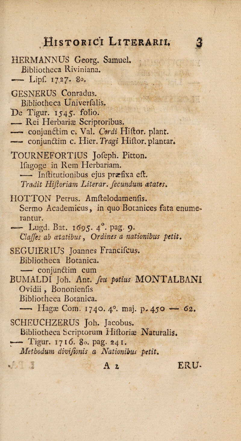 HERMANNUS Georg. Samuel. Bibliotheca Riviniana. -— Lipf. 1727. 80. GESNERUS Conradus. Bibliotheca Univerfalis. X)e Tigur. 1545. folio. — Rei Herbaris Scriptoribus. - conjunftim c. Val. Cordi Hiftor. piant. *— conjun&im c. Hier. Tragi Hiftor. plantar* TOURNEFORT1US Jofeph. Pitton. Ifagoge in Rem Herbariam. -Inftitutionibus ejus praefixa eft. Tradit Hiftoriam Literar. fecundum cetates. HOTTQN Petrus. Amftelodamenfis. Sermo Academicus, in quo Botanices fata enume¬ rantur. *— Lugd. Bat. 1695. 40. pag. 9. ClaJJes ab cetatibus, Ordines a nationibus petit. SEGUIERIUS Joannes Francifcus* Bibliotheca Botanica. — conjun&im cum BUMALDI Joh. Ant. /eu potius MONTALBANI Ovidii, Bononienfis Bibliotheca Botanica. -— Hagae Com. 1740. 40. maj. p-450 — <52. SCHEUCHZERUS Joh. Jacobus. Bibliotheca Scriptorum Hiftoris Naturalis. •— Tigur. 1716. 80. pag. 241. Methodum divijionis a Nationibus petit.