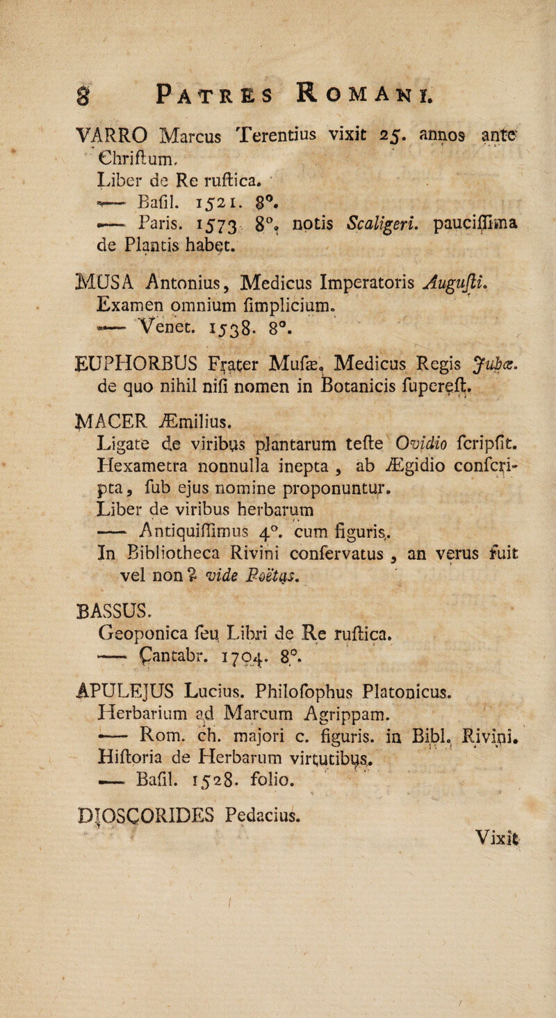 gt Patres Romani. VARRO Marcus Terentius vixit 25. annos ante' Chriflum, Liber de Re ruftica. *— Bafil. 1521. 8°. — Paris. 1573 8°. notis Scaligeri, pauci®ma de Plantis habet. MUS A Antonius, Medicus Imperatoris Augajli. Examen omnium {impliciam* *— Venet. 1538. 8°. EUPPIORBUS Flater Mufe, Medicus Regis Jubes. de quo nihil nifi nomen in Botanicis fuperefL MACER iEmilius. Ligate de viribus plantarum tefte Ovidio fcripfk. Llexametra nonnulla inepta , ab iEgidio confodi- pta, fub ejus nomine proponuntur. Liber de viribus herbarum ■ * t > - Antiquiffimus 40. cum liguris. In Bibliotheca Rivini confervatus , an verus fuit vel non % vide Boetys. BASSUS. Geoponica feu Libri de Re ruflica. -— Qmtabr. 1704. 8°. APULEJUS Lucius. Philofophus Platonicus. Herbarium a^d Marcum Agrippam. •— Rom. ch. majori c. figuris, in Bibi. Rivini. Hifloria de Herbarum virtutibus. — Bafil. 1528. folio. DTOSCORIDES Pedacius. Vixit