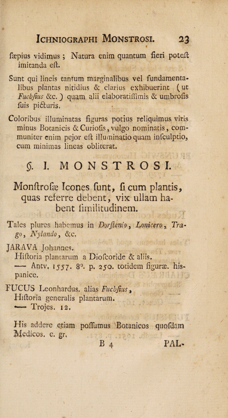 * ftepius vidimus ; Natura enim quantum fieri potefi imitanda effc. Sunt qui lineis tantum marginalibus vel fundamenta¬ libus plantas nitidius & clarius exhibuerint (ut Fucbfius &c.} quam alii elaboratifiimis & unibrofis fuis pi61 uris, Coloribus illuminatas figuras potius reliquimus viris minus Botanicis & Curiofis, vulgo nominatis, com¬ muniter enim pejor eft illuminatio quam infculptio3 cum minimas lineas obliterat. & I. MONSTROSI. Monftrofce Icones funt, fi cum plantis, quas referre debent, vix ullam ha¬ bent funilitudinem. . • . T ! Tales plures habemus in Dorftenio, Lonicero 5 Tra¬ go, Nylcmdo, &c. JARAVA Johannes. Hifioria plantarum a Diofcoride & aliis. — Antv. 1557. 8°. p. 250. totidem figurte. his- panice. FUCUS Leonhardus. alias Fuchjius» Hiftoria generalis plantarum. •— Trojes. 12. His addere etiam poflumus Botanicos quofdam Medicos, e. gr, B 4 PAL*