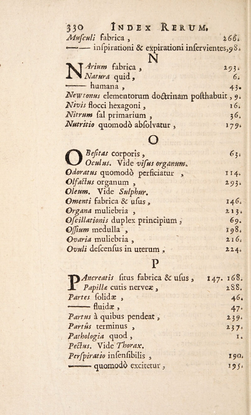 Mufculi fabrica , l66i —■ inlpirationi & evirationi infervientes^S* N \ T Artum fabrica 3 *?3‘ JL Natura quid , 6, -- humana , 43* New tonus elementorum dodrinam pofthabuit 3 9* Ntvis flocci hexagoni s 16* Nitrum fal primarium 3 36* Nutritio quomodo abfolvatur 5 >72* O £T*\ 'Befitas corporis 5 Oculus« Vide vifus organum* Odoratus quomodo perficiatur % 114» OlfaBus organum , *9 3* Oleum. Vide Sulphur« Omenti fabrica & ufus , 146. Organa muliebria , 2.1 5* Ofcillationis duplex principium 2 69. Ojjium medulla * Ovaria muliebria , 2 I 6 4 Ovuli defcenfus in uterum « ► ^ 2,24o p TJ Ancreatis fitus fabrica & ufus , 147. 168. JL Papilla cutis nerveas s 188. Partes folidae , 46. —— fluidas , 47. Partus a quibus pendeat , £39* Partus terminus > ij7. Pathologia quod , K PeBus. Vide Thoraxe Perfpiratio inlenfibilis 3 ——.quomodo excitetur,