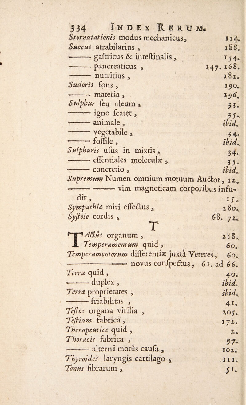 »• Sternutationis modus mechanicus> Succus atrabilarius 3 -.— gaftricus & inteftinalis —— pancreaticus 3 e~—— nutritius y Sudoris fons 3 -- ■» materia 3 Sulphur feu deum * -r— igne fcatet 3 -—— animale 3 vegetabile 5 *-— foffile 5 Sulphuris ufus in mixtis y ■- — effentiales moleculas —— concretio 5 114. iS$.. 1 j 4. 147. 168. 182. 190. 196. 33. 3J-. ibid0 34* ibide 34- 3i» ihid Supremum Numen omnium motuum Auctor , tz9 * ■' -— —— vim magneticam corporibus infu¬ dit 3 iy0 Sympathia miri effedtus * ^8oa Syftole cordis * __ £8. 72, 3 T Affius organum T 288, Temperamentum quid 3 <5 qo Temperamentorum differentia juxta Veteres s 6o* ------ novus confpedus 3 61, ad 66. Terra quid 3 --— duplex y Terra proprietates 3 —-— friabilitas , Tejles organa virilia 9 Teflium fabrica 3 Therapeutice quid 3 Thoracis fabrica , --— alterni motus caufa 3 Thyroidei laryngis cartilago * Tonus fibrarum * 40. ibide ibid, 41. 2GJ e 372. 2» 57- 102. 31 Ia Ji*