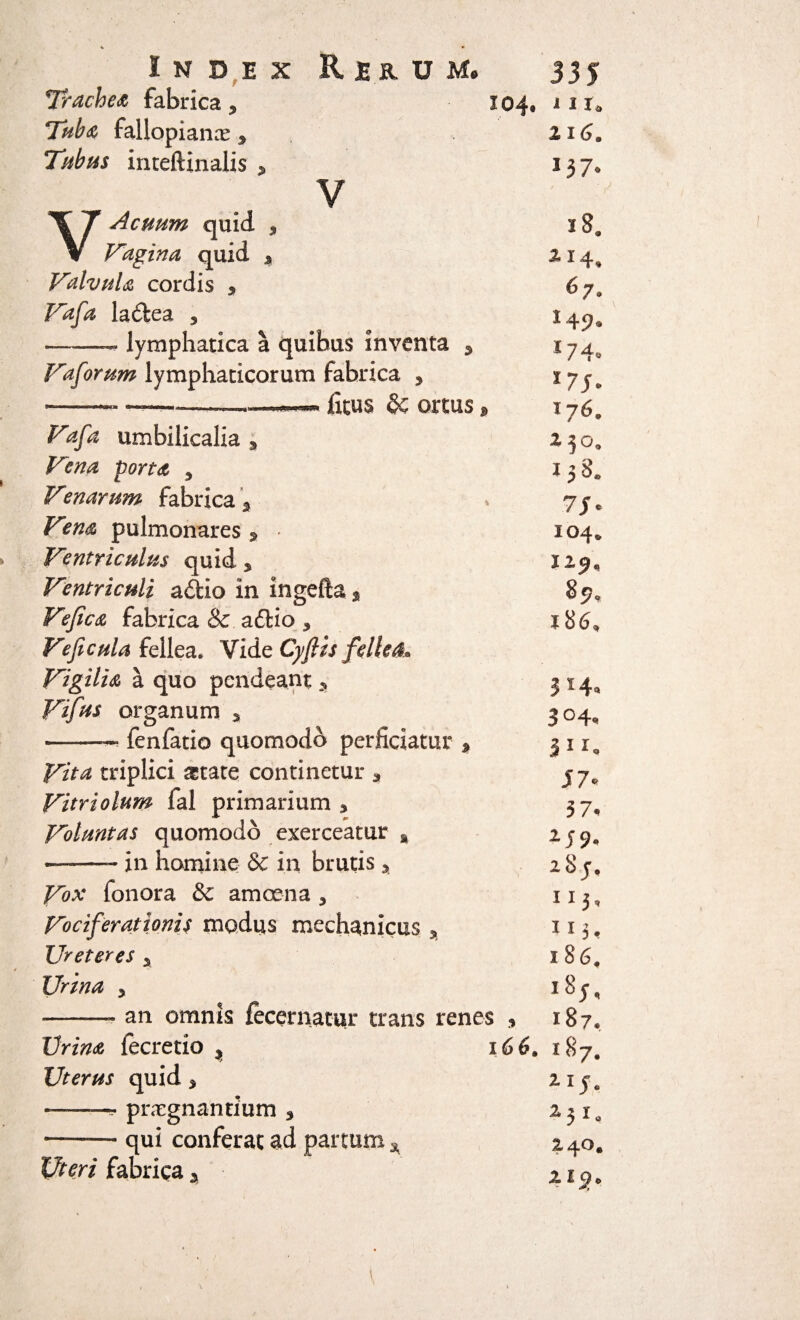 Trachea fabrica, 104. Taba fallopiarLT 3 Tubus inteftinalis , ¥ V Acuum quid 3 Fagina quid * Valvula cordis * Vafa ladea 3 ——- lymphatica a quibus inventa 3 Vaforum lymphaticorum fabrica 5 -——- —ficus §c ortus j» 1 I I* 1I6. 13 7® 18. ^*4* 67, I49- *74. X7J. Jy6* Fafa umbilicalia 3 230, Vena porta 3 158, Venarum fabrica \ » 7je /^#<0 pulmonares * * 104» Ventriculus quid, 12^ Ventriculi a&io in ingefta * 87, Ve fica fabrica & aftio 3 j 86* Veficula fellea. Vidz Cyftis fellea» Vigilia a quo pendeant y 314, Vifus organum 3 304^ -—• ienfatio quomodo perficiatur * 3 1 rw Vita triplici gtate continetur * jy* Vitriolum fal primarium , 37. Voluntas quomodo exerceatur , 259, —-- in homine & in brutis 3 2 8 y. Vox fonora & amoena 3 113, Vociferationis modus mechanicus * 115. Ureteres a 186. I7r/W 3 l8j. ——* an omnis fecernatur trans renes , 187« Urina fecretio * Uterus quid > -- pntgnanrium s -qui conferat ad partum * Uteri fabrica , 166. 187. 115. i3 1* 240. a i c/„