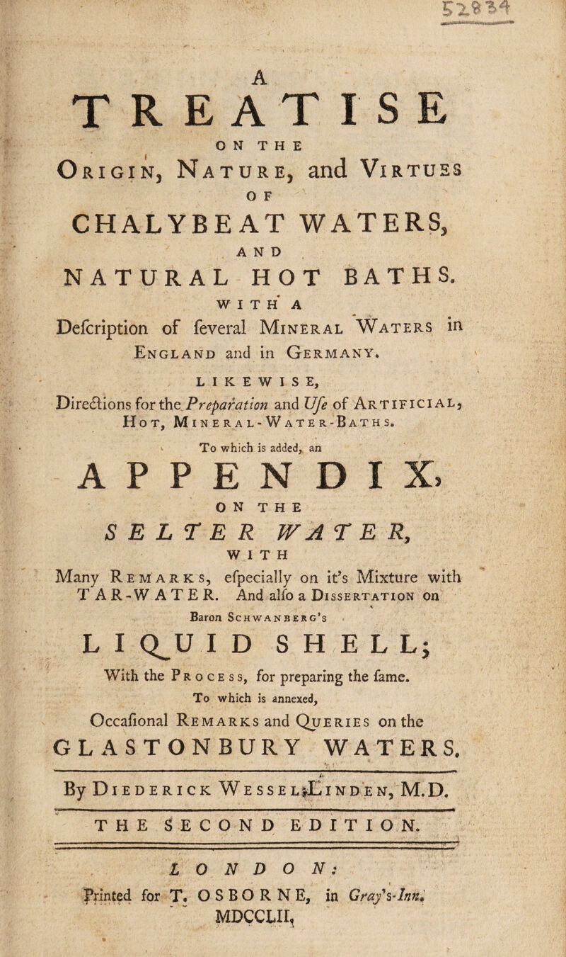 Of** TREATISE O N T H E O rigin, Nature, and Virtues O F CHALYBEAT WATERS, AND NATURAL HOT BATHS. WITH A Defcription of feveral Mineral Waters in England and in Germany. LIKEWISE, Directions for the Preparation and Ufe of Artificial, Hot, Mineral-Water-Baths. ’>• To which is added, an APPENDIX, ON THE S E L T E R WA TER, WITH Many Remarks, efpecially on it’s Mixture with T A R-W ATER. And alfo a Dissertation on Baron Schwanbejg’s L I Q^UI D SHELL; With the Process, for preparing the fame. To which is annexed, Occafional Remarks and Queries on the GLASTONBURY WATERS. V t ’ ' u By D IEDERICK WESSELlEiNDEN, M.D. THE SECOND EDITION. LONDON: printed for T. OSBORNE, in Gray\-lmu MDCCLIIt