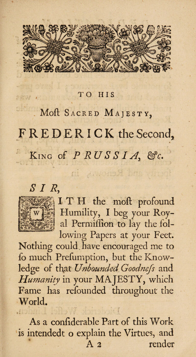 TO HIS 4 V 1 Moft Sacred Majesty, FREDERICK the Second, * ' • i *• • King of P RUSSIA &c- SIR, pi I T H the moft profound Humility, I beg your Roy- jffj al Permiilion to lay the fol¬ lowing Papers at your Feet. Nothing could have encouraged me to fo much Prefumption, but the Know¬ ledge of that Unbounded Goodnefs and Humanity in your MAJESTY, which Fame has refounded throughout the World. »■ ■ v %. If. - ’■ As a conftderable Part of this Work is intendedt o explain the Virtues, and A 2 render