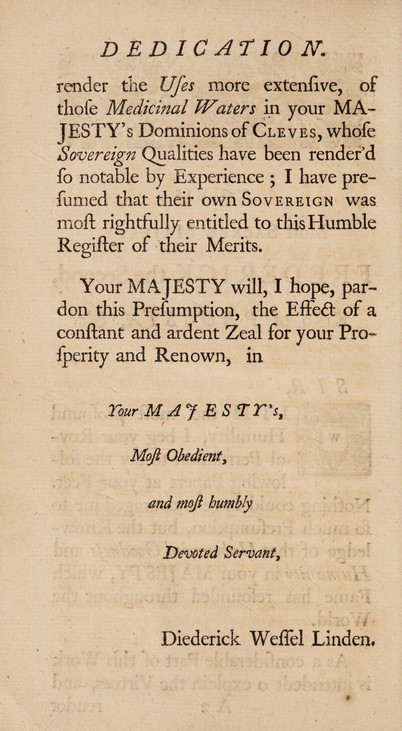 DEDICAT 10 N. render the Ufes more extenlive, of thofe Medicinal TV^aters in your MA¬ JESTY’S Dominions of Cleves, whofe Sovereign Qualities have been render’d fo notable by Experience ; I have pre¬ fumed that their own Sovereign was moft rightfully entitled to this Humble Regifter of their Merits. Your MAJESTY will, I hope, par¬ don this Prefumption, the Effedt of a conftant and ardent Zeal for your Pro- Iperity and Renown, in Tour MAJ ESTT's, t Moji Obedient, and moji humbly Devoted Servant, 1 ''. '. Diederick Weffel Linden.