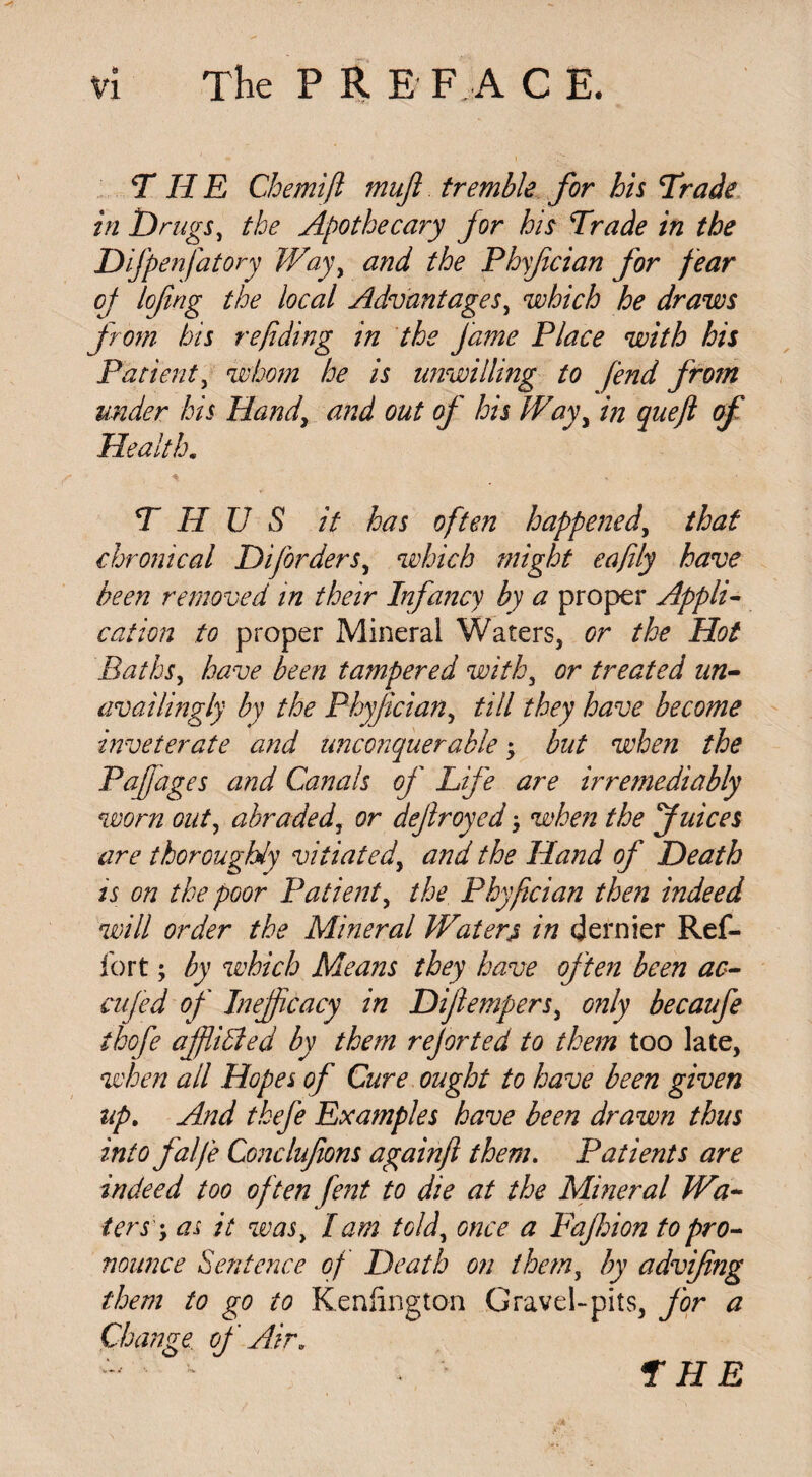 Vl The P R E F A C E. THE Chemift mujl tremble for his Trade in Drugs, the Apothecary for his Trade in the Difpenfatory Way, and the Phyfcian for fear oj lofing the local Advantages, which he draws from his refiding in the fame Place with his Patient, whom he is unwilling to fend from under his Hand, and out of his Way, in queft of Health. THUS it has often happened, that chronical Diforders, which might eafily have been removed in their Infancy by a proper Appli¬ cation to proper Mineral Waters, or the Hot Baths, have been tampered with, or treated un- availingly by the Phyfcian, till they have become inveterate and unconquerable; but when the Pafjages and Canals of Life are irremediably worn out, abraded, or defroyed when the Juices are thoroughly vitiated, and the Hand of Death is on the poor Patient, the Phyfician then indeed will order the Mineral Watery in dernier Ref¬ ib rt ; by which Means they have often been ao- cufed of Inefficacy in Diflempers, only becaufe thofe afflicted by them rejorted to them too late, when all Hopes of Cure ought to have been given up. And tkefe Examples have been drawn thus into falfe Conclufions againfi them. Patients are indeed too often fent to die at the Mineral Wa¬ ters' ; as it was, lam told, once a Fajhion to pro¬ nounce Sentence of Death on them, by advifing them to go to Keniington Gravel-pits, for a Change., of Aira