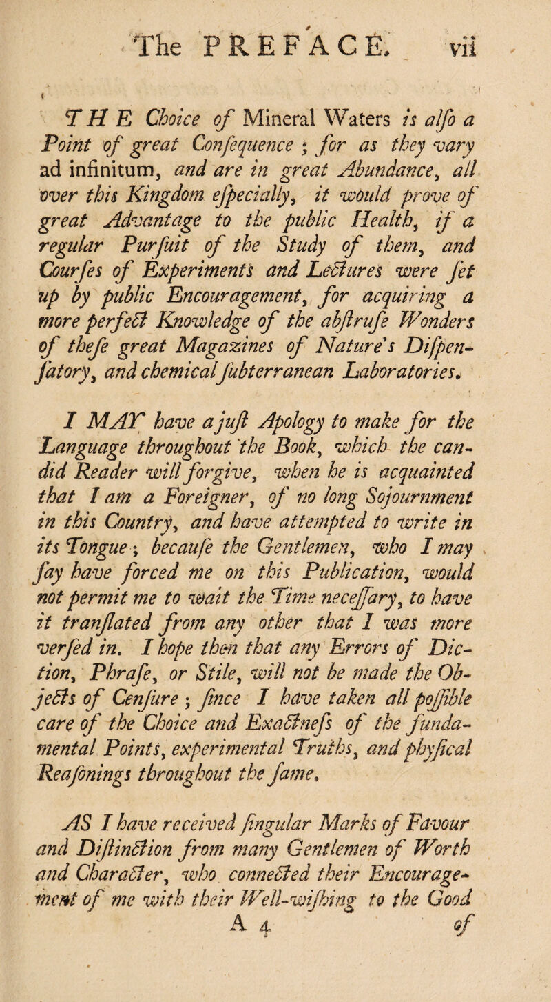 THE Choice of Mineral Waters is alfo a Point of great Confequence ; for as they vary ad infinitum, and are in great Abundance, all over this Kingdom especially, it would prove of great Advantage to the public Health, if a regular Purfuit of the Study of themy and Courfes of Experiments and LeBures were fet up by public Encouragement, for acquiring a more perfeB Knowledge of the abftrufe Wonders of thefe great Magazines of Nature's Difpen- fatory, and chemicalfubterranean Laboratories. I MAT have a juft Apology to make for the Language throughout the Booky which the can¬ did Reader will forgive, when he is acquainted that 1 am a Foreigner, of no long Sojournment in this Country, and have attempted to write in its Tongue; becaufe the Gentlemen, who I may Jay have forced me on this Publication, would not permit me to wait the Time neceffary, to have it tranftated from any other that I was more verfed in. I hope them that any Errors of Die- tiony Phrafe, or Stile, will not be made the Ob- jeBs of Cenjure ; fence I have taken all poffible care of the Choice and ExaBnefs of the funda¬ mental Points, experimental Truths, and phyfecal Reajonings throughout the fame» AS I have received fengular Marks of Favour and DiftinBion from many Gentlemen of Worth and CharaBer, who conneBed their Encourage■*> ment of me with their WelLwiJhing to the Good A 4 of