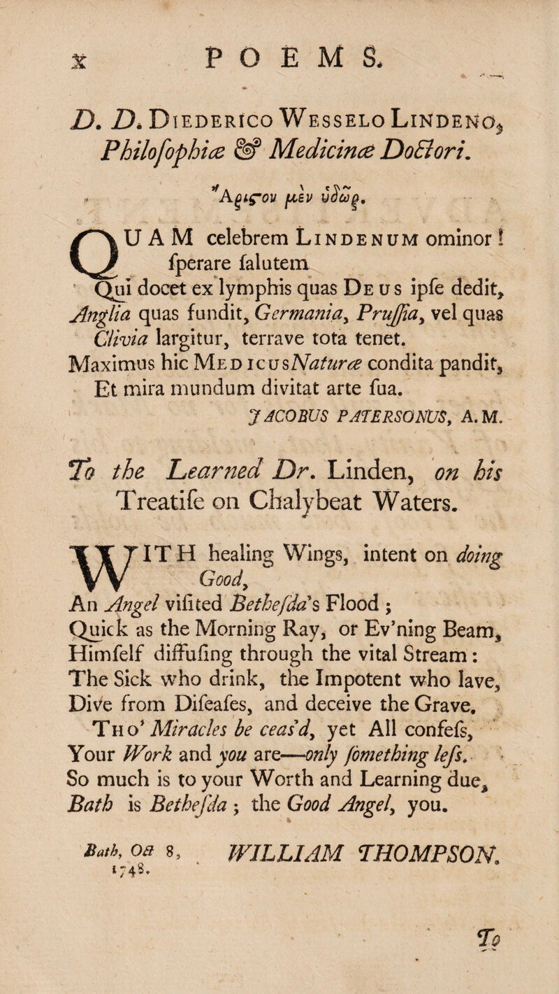 Z). D* DiEDERfco WesseloLindemo* Philofophicz &? Medicince DoElori. *Aftev vScog, QU A M celebrem L i n d e n u m ominor ! fperare falutem f Qui docet ex lymphis qaas De us ipfe dedit, Anglia quas fundit, Germania, Prujjiay vel quas Clivia largitur, terrave tota tenet. Maximus hie Med icusNaturee condita pandit, Et mira immdum divitat arte fua. JACOBUS PATERSONUS, A.M. i r - ■ ; • '  ■ • 'Ci ft the Learned Dr. Linden, on his Treatife on Chalybeat Waters. w ITH healing Wings, intent on doing Goody An Angel vilited Bethefdas Flood ; Quit k as the Morning Ray, or Ev’ning Beam, Himfelf diffufing through the vital Stream: The Sick who drink, the Impotent who lave. Dive from Difeafes, and deceive the Grave. Tho1 Miracles be ceasdy yet All confefs, Your Work and you are—only fomething lefs. So much is to your Worth and Learning due* Bath is Bethefda ; the Good Angely you. Bath, oa 8, WILLIAM THOMPSON, 174s. To
