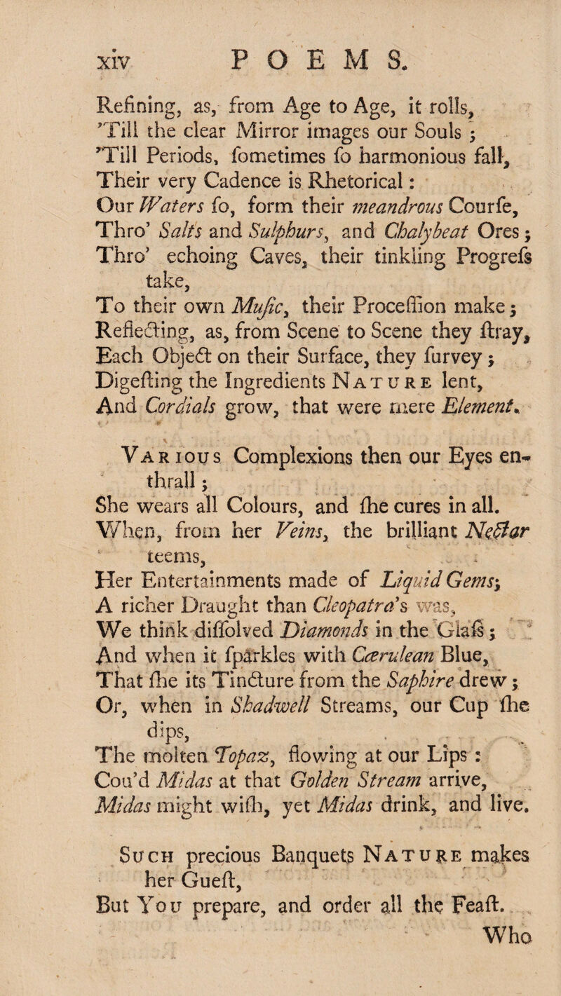 Refining, as, from Age to Age, it rolls, ’Till the clear Mirror images our Souls • 'Till Periods, fometimes fo harmonious fall. Their very Cadence is Rhetorical: Our Waters fo, form their meandrous Courfe, Thro’ Salt's and Sulphurs, and Chalybeat Ores; Thro’ echoing Caves, their tinkling Progrefs take, To their own Mujic, their Proceffion make 5 Reflecting, as, from Scene to Scene they ftray. Each Objeft on their Surface, they furvey; Digeffing the Ingredients Nature lent. And Cordials grow, that were mere Element. v Various Complexions then our Eyes en~ thrall; She wears all Colours, and the cures in all. When, from her Veinsy the brilliant Ne$ar teems, Her Entertainments made of Liquid Gems; A richer Draught than Cleopatra's was. We think diffolved Diamonds in the Giafs; And when it fparkles with Ccerulean Blue, That file its Tindture from the Saphire drew; Or, when in Shadwell Streams, our Cup fhe dips, ^ . . The molten Topaz, flowing at our Lips : Cou’d Midas at that Golden Stream arrive, Midas might with, yet Midas drink, and live. Such precious Banquets Nature makes her Gueft, But You prepare, and order all the Feaft. Who