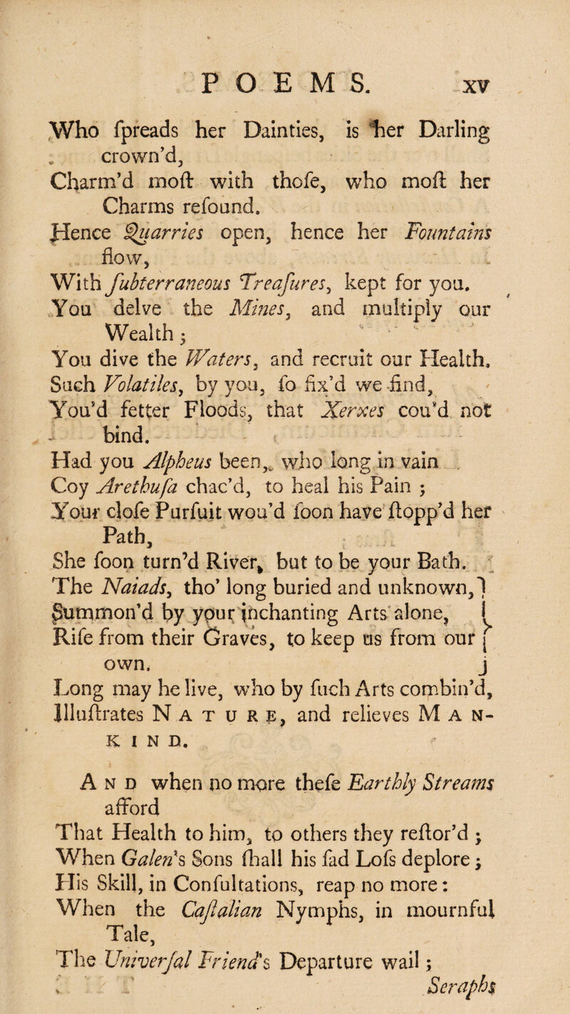 Who fpreads her Dainties, is her Darling crown’d, Charm’d rnoft with thcfe, who moft her Charms refound. Jdence Quarries open, hence her Fountains flow, With fubterraneous Treafures, kept for yon. You delve the Mines, and multiply our Wealth • *'• ' You dive the Waters, and recruit our Health, Such Volatiles, by you, fo fix’d we -find. You’d fetter Floods, that Xerxes cou’d not i bind. Had you Alpheus been,* who long in vain Coy Arethufa chac’d, to heal his Pain ; Your clofe Purfuit wou’d foon have flopp’d her Path, She foon turn’d River* but to be your Bath. The Naiads, tho’ long buried and unknown,! Summon’d by ypur inchanting Arts alone, i Rife from their Graves, to keep us from our j own. j Long may he live, who by fuch Arts combin’d, JJluftrates Nature, and relieves Man¬ kind. And when no more thefe Earthly Streams afford That Health to him, to others they reftor’d ; When Galen's Sons (hall his fad Lofs deplore; His Skill, in Confultations, reap no more: When the Cafialian Nymphs, in mournful Tale, The Univerfal Friends Departure wail; Seraphs