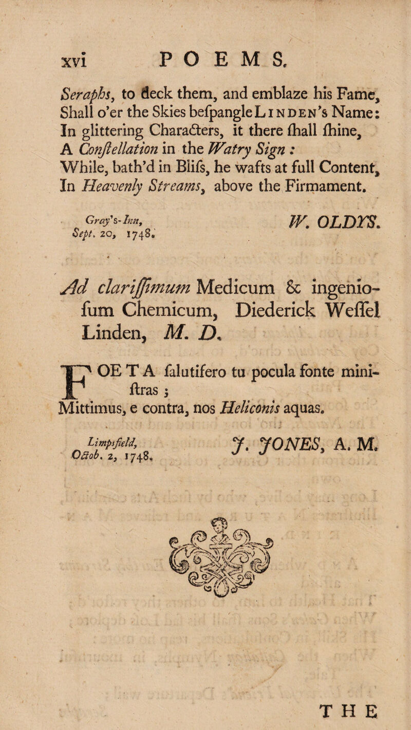 Seraphs, to deck them, and emblaze his Fame, Shall o’er the Skies befpangleL in den’s Name: In glittering Charafters, it there (hall ihine, A Conjlellation in the Watry Sign : While, bath’d in Blifs, he wafts at full Content, In Heavenly Streams, above the Firmament. Gray's- Inn, Sept. 20, 1748. W. OLDTS. Ad clarijfwmm Medicum 8c ingenio- fum Chemicum, Diederick Weflel Linden, M. D, OE T A falutifero ta pocula fonte mini- ftras j Mittimus, e contra, nos Heliconis aquas. Limps field, Ofiob. 2, 1748, y. JONES, A. M. THE