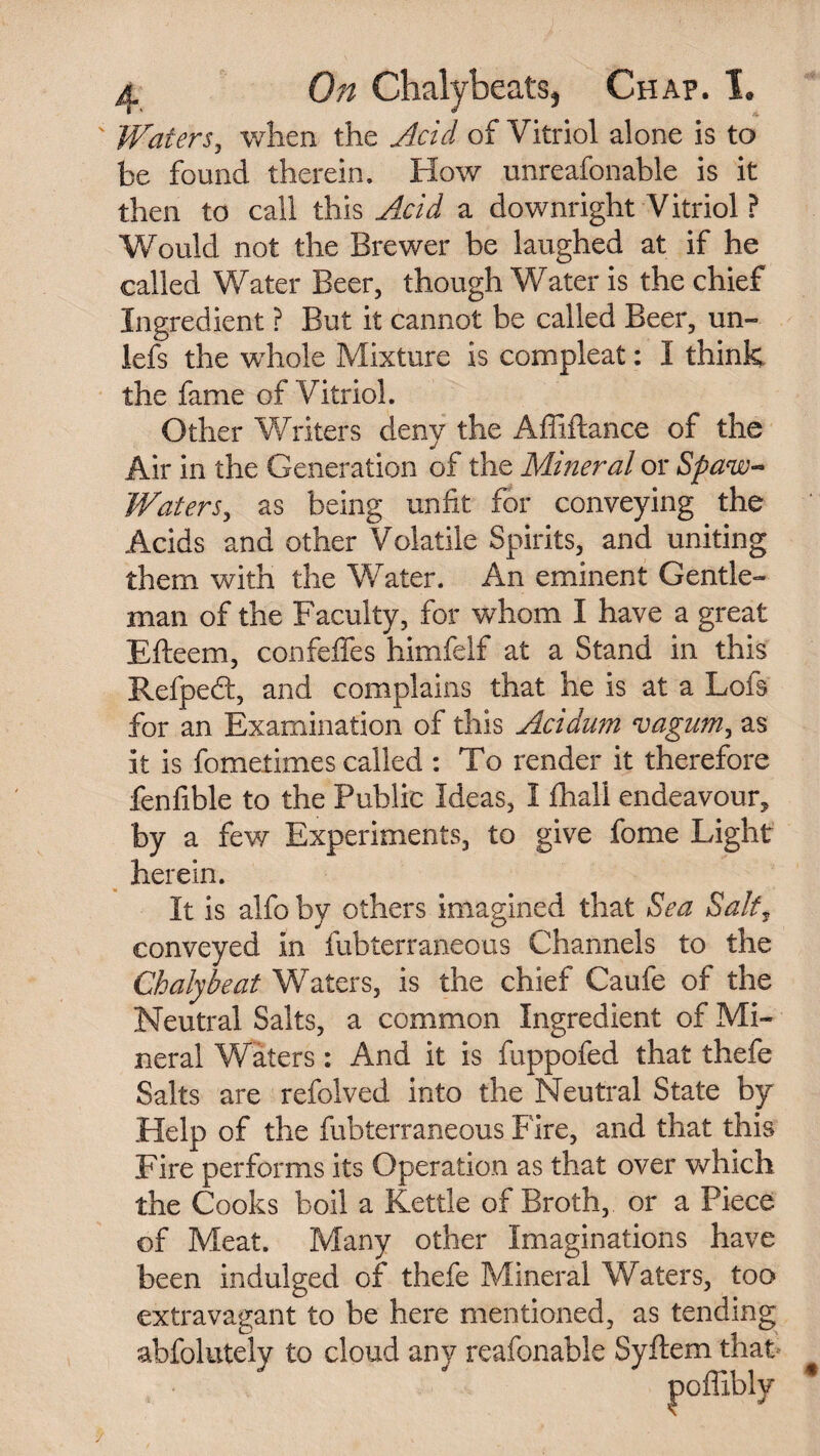 Waters, when the Acid of Vitriol alone is to be found therein. How unreafonable is it then to call this Acid a downright Vitriol ? Would not the Brewer be laughed at if he called Water Beer, though Water is the chief Ingredient ? But it cannot be called Beer, un- lefs the whole Mixture is compleat: I think the fame of Vitriol. Other Wliters deny the Affiflance of the Air in the Generation of the Mineral or Spaw-> Waters, as being unfit for conveying the Acids and other Volatile Spirits, and uniting them with the Water. An eminent Gentle¬ man of the Faculty, for whom I have a great Efteem, confefifes himfelf at a Stand in this Refped:, and complains that he is at a Lois for an Examination of this Acidum vagum, as it is fomeiimes called : To render it therefore fenfible to the Public Ideas, I fhall endeavour, by a few Experiments, to give fome Light herein. It is alfo by others imagined that Sea Salt, conveyed in fubterraneous Channels to the Chalybeat Waters, is the chief Caufe of the Neutral Salts, a common Ingredient of Mi¬ neral Waters: And it is fuppofed that thefe Salts are refolved into the Neutral State by Help of the fubterraneous Fire, and that this Fire performs its Operation as that over which the Cooks boil a Kettle of Broth, or a Piece of Meat. Many other Imaginations have been indulged of thefe Mineral Waters, too extravagant to be here mentioned, as tending abfolutely to cloud any reafonable Syftem that poffibly *