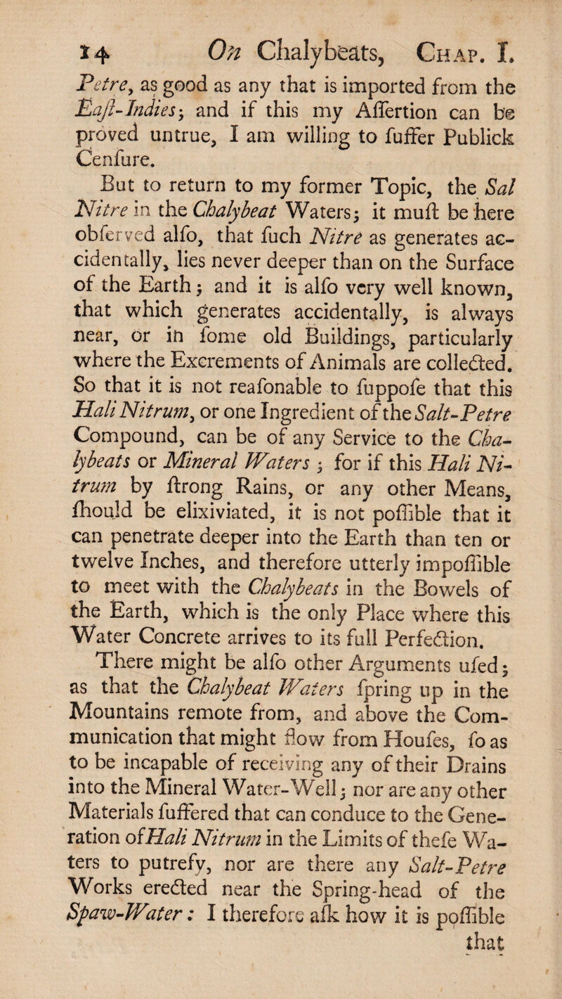 Petre, as good as any that is imported from the Eajl-Indies• and if this my AiTertion can be proved untrue, I am willing to fuffer Publick Cenfure. But to return to my former Topic, the Sal Nitre in the Chalybeat Waters; it mult be here obferved alfo, that fuch Nitre as generates ac¬ cidentally, lies never deeper than on the Surface of the Earth $ and it is alfo very well known, that which generates accidentally, is always near, or in fome old Buildings, particularly where the Excrements of Animals are collected. So that it is not reafonable to fuppofe that this Hali Nit rum, or one Ingredient of th eSalt-Petre Compound, can be of any Service to the Cha¬ lybeat s or Mineral Waters ; for if this Hali Ni- trum by ftrong Rains, or any other Means, fhould be elixiviated, it is not poffible that it can penetrate deeper into the Earth than ten or twelve Inches, and therefore utterly impoffible to meet with the Chalybeats in the Bowels of the Earth, which is the only Place where this Water Concrete arrives to its full Perfection. There might be alfo other Arguments ufed ; as that the Chalybeat Waters Ipring up in the Mountains remote from, and above the Com¬ munication that might flow from Houfes, fo as to be incapable of receiving any of their Drains into the Mineral Water-Well 5 nor are any other Materials fuffered that can conduce to the Gene¬ ration ofHali Nit rum in the Limits of thefe Wa¬ ters to putrefy, nor are there any Salt-Petre Works erefled near the Spring-head of the Spaw-Water: I therefore afk how it is poffible that