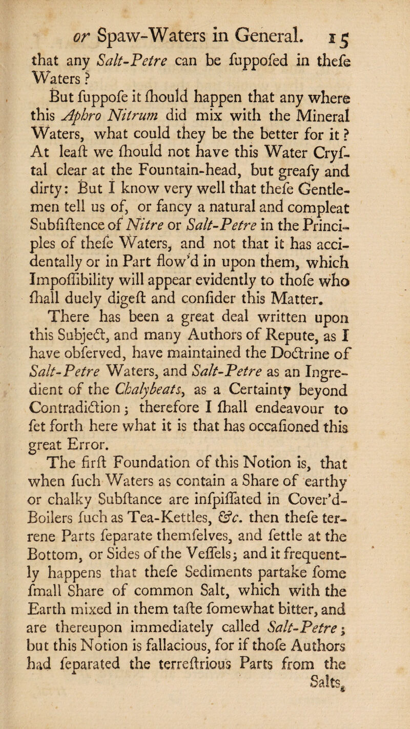 that any Salt-Petre can be fuppofed in thefe Waters ? But fuppofe it jfhould happen that any where this Aphro Nilrum did mix with the Mineral Waters, what could they be the better for it ? At lead: we fhould not have this Water Cryf- tal clear at the Fountain-head, but greafy and dirty: But I know very well that thefe Gentle¬ men tell us of, or fancy a natural and compleat Subfiflence of Nitre or Salt-Petre in the Princi¬ ples of thefe Waters, and not that it has acci¬ dentally or in Part flow'd in upon them, which Impoflibility will appear evidently to thofe who (hall duely digeft and confider this Matter. There has been a great deal written upon this Subjeft, and many Authors of Repute, as I have obferved, have maintained the Doctrine of Salt-Petre Waters, and Salt-Petre as an Ingre¬ dient of the Chalybeate as a Certainty beyond Contradiction; therefore I fhall endeavour to fet forth here what it is that has occafioned this great Error. The firft Foundation of this Notion is, that when fuch Waters as contain a Share of earthy or chalky Subftance are infpiffated in Cover'd- Boilers fuch as Tea-Kettles, &c. then thefe ter¬ rene Parts feparate themfelves, and fettle at the Bottom, or Sides of the Veflels; and it frequent¬ ly happens that thefe Sediments partake fome fmall Share of common Salt, which with the Earth mixed in them tafte fomewhat bitter, and are thereupon immediately called Salt-Petre 1 but this Notion is fallacious, for if thofe Authors had feparated the terreftrious Parts from the