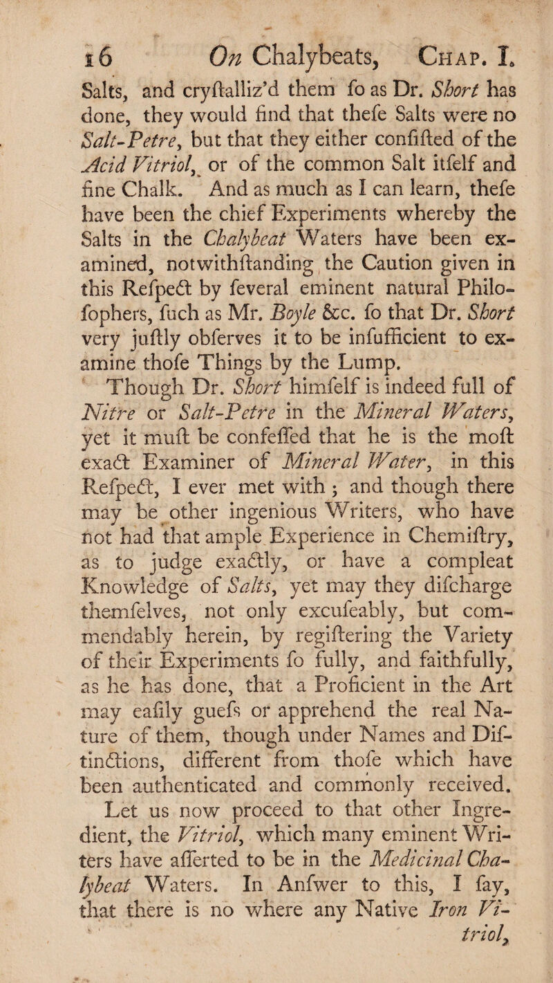 Salts, and cryftalliz’d them fo as Dr. Short has done, they would find that thefe Salts were no Salt-Petre, but that they either confifted of the ,Acid Vitriol or of the common Salt itfelf and fine Chalk. And as much as I can learn, thefe have been the chief Experiments whereby the Salts in the Chalyheat Waters have been ex¬ amined, notwithftanding the Caution given in this Refpedt by feveral eminent natural Philo- fophers, fuch as Mr. Boyle &c. fo that Dr. Short very juftly obferves it to be infufficient to ex¬ amine thofe Things by the Lump. Though Dr. Short himfelf is indeed full of Nitre or Salt-Petre in the Mineral Waters, yet it muft be confeffed that he is the mo ft exadl Examiner of Mineral Water, in this Refpedt, I ever met with ; and though there may be other ingenious Writers, who have not had that ample Experience in Chemiftry, as to judge exadtly, or have a compleat Knowledge of Salts, yet may they difcharge themfelves, not only excufeably, but corn- mendably herein, by regiftering the Variety of their Experiments fo fully, and faithfully, as he has done, that a Proficient in the Art may eafily guefs or apprehend the real Na¬ ture of them, though under Names and Dif- tindtions, different from thofe which have been authenticated and commonly received. Let us now proceed to that other Ingre¬ dient, the Vitriol, which many eminent Wri¬ ters have afferted to be in the Medicinal Cha~ lybeaf Waters. In Anfwer to this, I fay, that there is no where any Native Iron Vi¬ triol?