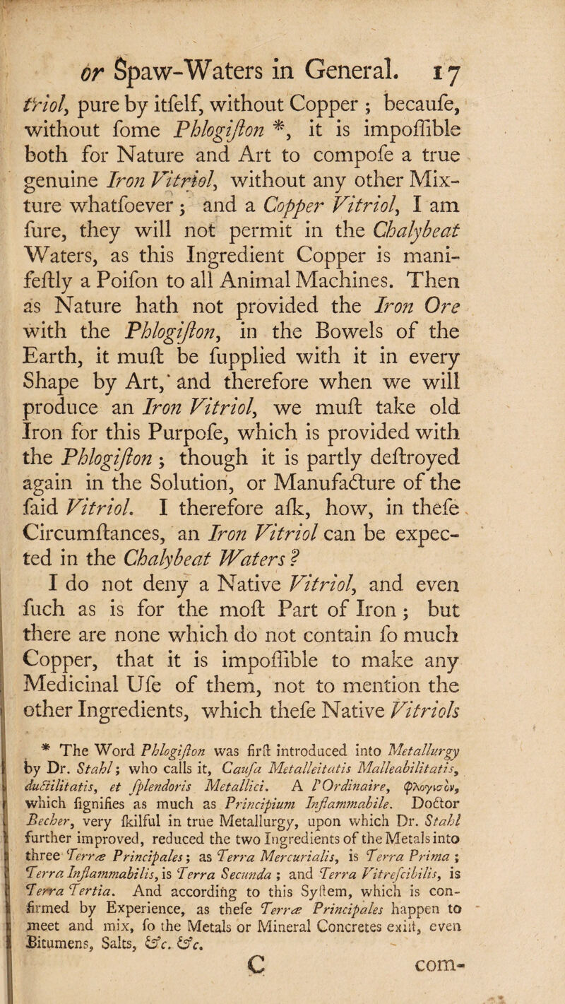 tYioly pure by itfelf, without Copper ; becaufe, without fome Phlogijlon *, it is impoffible both for Nature and Art to compofe a true genuine Iron Vitriol, without any other Mix¬ ture whatfoever ; and a Copper Vitriol, I am fare, they will not permit in the Chalyheat Waters, as this Ingredient Copper is mani- feftly a Poifon to all Animal Machines. Then as Nature hath not provided the Iron Ore with the Phlogijlon, in the Bowels of the Earth, it mu ft be fupplied with it in every Shape by Art,* and therefore when we will produce an Iron Vitriol, we muft take old Iron for this Purpofe, which is provided with the Phlogijlon ; though it is partly deftroyed again in the Solution, or Manufacture of the faid Vitriol, I therefore afk, how, in thefe Circumftances, an Iron Vitriol can be expec¬ ted in the Chalyheat Waters ? I do not deny a Native Vitriol, and even fuch as is for the moil Part of Iron; but there are none which do not contain fo much Copper, that it is impoffible to make any Medicinal Ufe of them, not to mention the 1 other Ingredients, which thefe Native Vitriols * The Word ’Phlogijlon was firII introduced into Metallurgy r by Dr. Stahl; who calls it, Caufa Metalleitatis Malleabilitatis> : duSHlitatis, et fplendoris Metallici. A V Ordinaire, (pAoyioov, f which fignifies as much as Principium Infiammabile. Doctor Becher, very fulfill in true Metallurgy, upon which Dr. Stall I further improved, reduced the two Ingredients of the Metals into three Terree Principals; as 7 err a Mercurialis, is Terra Prima ; 1 Terra Injlammabilis, is Terra Secunda ; and Terra Vitrefcibilis, is B Terra Tertia. And according to this Syllem, which is con- I firmed by Experience, as thefe Terree Principals happen to j meet and mix, fo the Metals or Mineral Concretes exilt, even II Bitumens, Salts, &c. &c. c com-