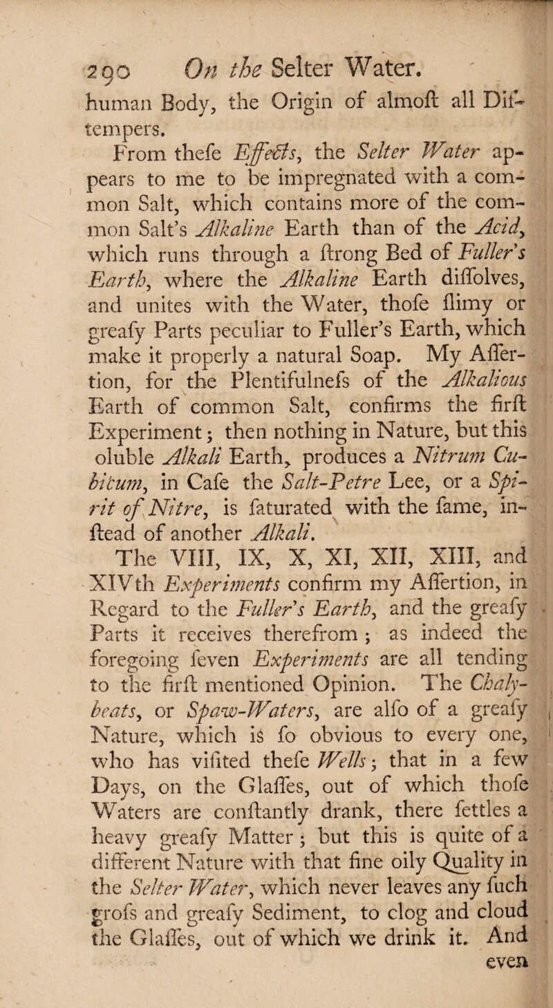 human Body, the Origin of almoft all Dif- tempers. From thefe Effects, the Selter Water ap¬ pears to me to be impregnated with a com¬ mon Salt, which contains more of the com¬ mon Salt’s Alkaline Earth than of the Acidy which runs through a ftrong Bed of Fuller s Earth, where the Alkaline Earth diffolves, and unites with the Water, thofe llimy or greafy Parts peculiar to Fuller’s Earth, which make it properly a natural Soap. My Afler- tion, for the Plentifulnefs of the Alkahous Earth of common Salt, confirms the firft Experiment; then nothing in Nature, but this oluble Alkali Earth,, produces a Nitrum Cu¬ bit uni ^ in Cafe the Salt-Pefre Lee, or a Spi¬ rit of 'Nitre, is faturated with the fame, in- Head of another Alkali. The VIII, IX, X, XI, XII, XIII, and XIVth Experiments confirm my Afiertion, in Regard to the Fuller s Earthy and the greafy Parts it receives therefrom ; as indeed the foregoing feven Experiments are all tending to the firft mentioned Opinion. The Chaly- beats, or Spaw-Waters, are alfo of a greafy Nature, which is fo obvious to every one, who has vifited thefe Wells • that in a few Days, on the Glafles, out of which thofe Waters are conftantly drank, there fettles a heavy greafy Matter; but this is quite of a different Nature with that fine oily Quality in the Selter Water, which never leaves any fuch grofs and greafy Sediment, to clog and cloud the Glafles, out of which we drink it. And even