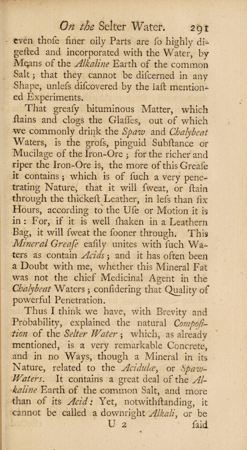 even thole finer oily Parts are fo highly db gefted and incorporated with the Water, by M^ans of the Alkaline Earth of the common Salt; that they cannot be difcerned in any Shape, unlefs difcovered by the laft mention¬ ed Experiments. That greafy bituminous Matter, which ftains and clogs the Glades, out of which we commonly drink the Spaw and Chalybeat Waters, is the grofs, pinguid Subftance or Mucilage of the Iron-Ore ; for the richer and riper the Iron-Ore is, the more of this Greafe it contains; which is of fuch a very pene¬ trating Nature, that it will fweat, or ftain through the thickeft Leather, in lefs than fix Hours, according to the Ufe or Motion it is in : For, if it is well fhaken in a Leathern Bag, it will fweat the fooner through. This Mineral Greafe eafily unites with fuch Wa¬ ters as contain Acids; and it has often been a Doubt with me, whether this Mineral Fat was not the chief Medicinal Agent in the Chalybeat Waters; confidering that Quality of powerful Penetration. Thus I think we have, with Brevity and Probability, explained the natural Compofi- ticn of the Selter Water ; which, as already mentioned, is a very remarkable Concrete, and in no Ways, though a Mineral in its Nature, related to the Acidulce, or Spaw- Waters. It contains a great deal of the Al¬ kaline Earth of the common Salt, and more than of its Acid: Yet, notwithftanding, it cannot be called a downright Alkali, or be U 2 laid