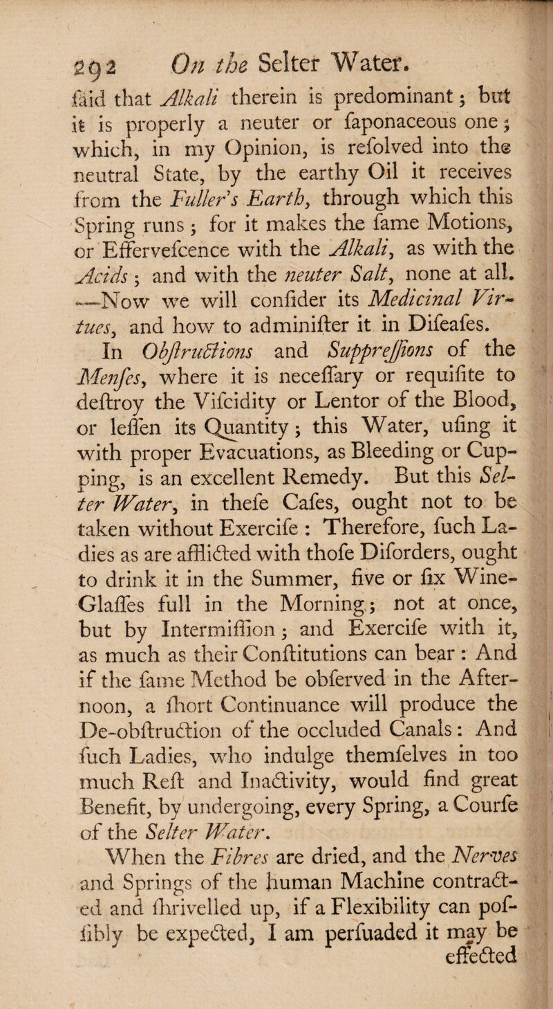 laid that Alkali therein is predominant; but h is properly a neuter or faponaceous one ; which, in my Opinion, is refolved into the neutral State, by the earthy Oil it receives from the Fuller s Earth, through which this Spring runs ; for it makes the fame Motions, or Effervefcence with the Alkali, as with the Acids ; and with the neuter Salt, none at all* —Now we will confider its Medicinal Vir¬ tues y and how to adminifter it in Difeafes. In Objlruffiions and SuppreJJions of the MenfeSy where it is neceflary or requifite to deftroy the Vifcidity or Lentor of the Blood, or leffen its Quantity; this Water, ufing it with proper Evacuations, as Bleeding or Cup¬ ping, is an excellent Remedy. But this Sel¬ ter Watery in thefe Cafes, ought not to be taken without Exercife : Therefore, fuch La¬ dies as are afflicted with thofe Diforders, ought to drink it in the Summer, five or fix Wine- Glaffes full in the Morning; not at once, but by Intermiffion; and Exercife with it, as much as their Conftitutions can bear : And if the fame Method be obferved in the After¬ noon, a fhort Continuance will produce the De-obftruCtion of the occluded Canals: And fuch Ladies, who indulge themfelves in too much Reft and Inactivity, would find great Benefit, by undergoing, every Spring, a Courfe of the Selter Water. When the Fibres are dried, and the Nerves and Springs of the human Machine contract¬ ed and fhrivelled up, if a Flexibility can pof- iibly be expeCted, I am perfuaded it may be effected