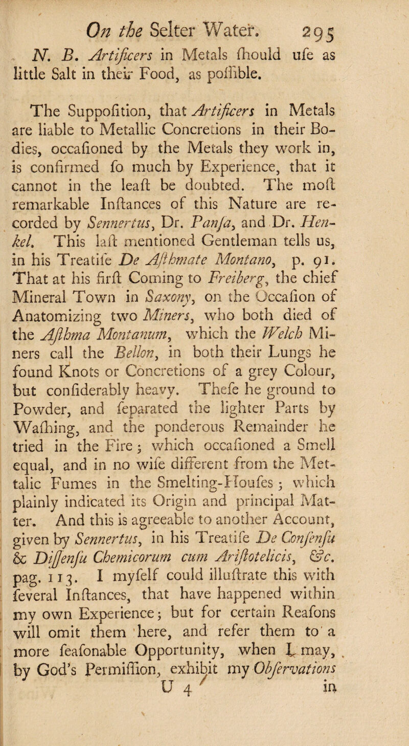 N. B. Artificers in Metals fhould ufe as little Salt in their Food, as poffible. The Suppofition, that Artificers in Metals are liable to Metallic Concretions in their Bo¬ dies, occafioned by the Metals they work in, is confirmed fo much by Experience, that it cannot in the lea ft be doubted. The moil remarkable Inftances of this Nature are re¬ corded by Sennertus, Dr. Pan fa, and Dr. Hen¬ kel. This laid mentioned Gentleman tells us, in his Treadle De Afthmate Montano, p. 91. That at his firft Coming to Freiberg, the chief Mineral Town in Saxonv, on the Occafion of Anatomizing two Miners, who both died of the Afihma Montanum, which the Welch Mi¬ ners call the Bellon, in both their Lungs he found Knots or Concretions of a grey Colour, but confiderably heavy. Thefe he ground to Powder, and feparated the lighter Parts by Walking, and the ponderous Remainder he tried in the Fire • which occafioned a Smell equal, and in no wife different from the Met- talic Fumes in the Smelting-Houfes; which plainly indicated its Origin and principal Mat¬ ter. And this is agreeable to another Account, given by Sennertus, in his Treatife De Confenfu & Dijfenfu Chemicorum cum Arifiotelicis, &c. pag, 113. I myfelf could illuftrate this with feveral Inftances, that have happened within my own Experience; but for certain Reafons will omit them here, and refer them to a more feafonable Opportunity, when L may, . by God’s Permiffion, exhibit my Obfervations U 4 7 in