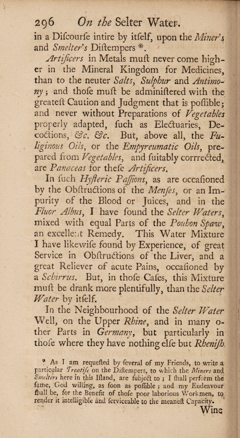 in a Difcourfe intire by itfelf, upon the Miner's and Smelter s Diftempers Artificers in Metals mu ft never come high¬ er in the Mineral Kingdom for Medicines, than to the neuter Salts, Sulphur and Antimo¬ ny ; and thofe muft be adminiftered with the greateft Caution and Judgment that is pofiible; and never without Preparations of Vegetables properly adapted, fuch as Electuaries, De¬ coctions, &c. &c. But, above all, the Fu¬ liginous Oils, or the Empyreumatic Oils, pre¬ pared from Vegetables, and fuitably corrreded, are Panaceas for thefe Artificers. In iuch Hyfteric Pajjions, as are occafioned by the Obftrudions of the Menfies, or an Im¬ purity of the Blood or Juices, and in the Fluor Albus, I have found the Selter Waters, mixed with equal Farts of the Pouhon Spaw, an excellent Remedy. This Water Mixture I have likewife found by Experience, of great Service in Obftrudions of the Liver, and a great Reliever of acute Pains, occafioned by a Schirrus. But, in thofe Cafes, this Mixture muft be drank more plentifully, than the Selter Water by itfelf. In the Neighbourhood of the Selter Water i Well, on the Upper Rhine, and in many o- 1 ther Parts in Germany, but particularly in thofe where they have nothing elfe but Rhenifik ' h '* As I am requefled by feveral of my Friends, to write a particular Treatife on the Diftempers, to which the Miners and Smelters here in this Illand, are fubjetf: to ,* I {hall perform the fathe, God willing, as foon as pofiible ; and my Endeavour /ball be, for the Benefit of thofe poor laborious Workmen, to repder it intelligible and ferviceable to the meanelt Capacity. Wins