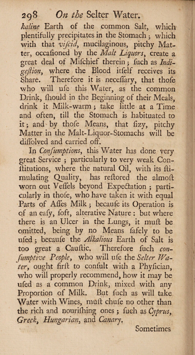 kqline Earth of the common Salt, which plentifully precipitates in the Stomach • which with that vifcidy mucilaginous, pitchy Mat¬ ter, occafioned by the Malt Liquorsy create a great deal of Mifchief therein ; fuch as Indi- gejlioriy where the Blood itfelf receives its Share. Therefore it is neceffary, that thofe who will ufe this Water, as the common Drink, fhould in the Beginning of their Meals, drink it Milk-warm; take little at a Time and often, till the Stomach is habituated to it; and-by thofe Means, that iizy, pitchy Matter in the Malt-Liquor-Stomachs will be diffolved and carried off*. In ConfumptionSy this Water has done very great Service ; particularly to very weak Con¬ futations, where the natural Oil, with its fti- mulating Quality, has reftored the almoft worn out Veflels beyond Expectation ; parti¬ cularly in thofe, who have taken it with equal Parts of Affes Milk; becaufe its Operation is of an eafy, loft, alterative Nature : but where there is an Ulcer in the Lungs, it muff be omitted, being by no Means fafely to be ufed ; becaufe the Alkalious Earth of Salt is too great a Cauftic. Therefore fuch con- fumptive People, who will ufe the Selter Wa¬ ter, ought firft to confult with a Phyfician, who will properly recommend, how it may be ufed as a common Drink, mixed with any Proportion of Milk. But fuch as will take Water with Wines, muff: chufe no other than the rich and nourifhing ones ; fuch as Cyprus, Greek, Hungarian, and Canary, Sometimes