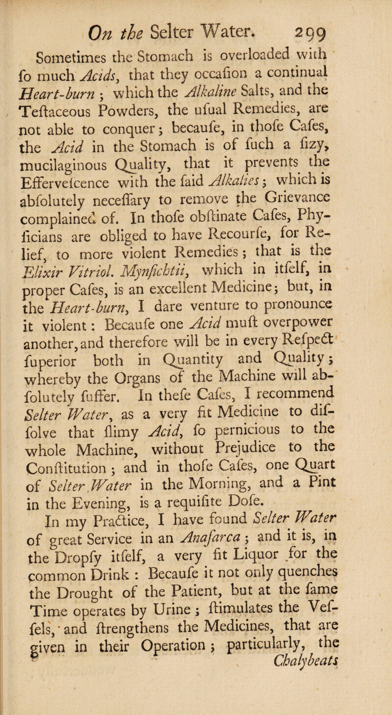 Sometimes the Stomach is overloaded with fo much Acids, that they occafion a continual Heart-burn ; which the Alkaline Salts, and the Teftaceous Powders, the ufual Remedies, are not able to conquer; becaufe, in thofe Cafes, the Acid in the Stomach is of fuch a fizy, mucilaginous Quality, that it prevents the Efferveicence with the faid Alkalies; which is abfolutely neceffary to remove the Grievance complained of. In thofe obftinate Cafes, Phy- licians are obliged to have Recourfe, for Re¬ lief, to more violent Remedies; that is the Elixir Vitriol. Mynfichtii^ which in it Self, in proper Cafes, is an excellent Medicine; but, in the He art -burn, I dare venture to pronounce it violent: Becaufe one Acid mu ft overpower another, and therefore will be in every Reipedl Superior both in Quantity and Quality; whereby the Organs of the Machine will ab¬ solutely Suffer. In theSe Cafes, I recommend Selter Water, as a very fit Medicine to dif- folve that flimy Acid, fo pernicious to the whole Machine, without Prejudice to the Confutation ; and in thofe Cafes, one Quart of Selter Water in the Morning, and a Pint in the Evening, is a requifite Dofe. In my Pradice, I have found Selter Water of great Service in an Anafarca; and it is, in the°Dropfy itfelf, a very, fit Liquor for the common Drink : Becaufe it not only quenches the Drought of the Patient, but at the fame Time operates by Urine; ftimulates the Vef- fels, * and (Lengthens the Medicines, that are given in their Operation; particularly, the ® • Chaly beats,