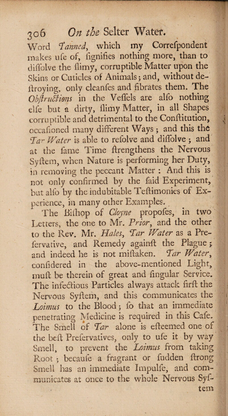 Word Tanned, which my Correfpondent makes life of, iignifies nothing more, than to diffolve the flimy, corruptible Matter upon the Skins or Cuticles of Animals; and, without de- firoying, only cleanfes and fibrates them. The ObftruBions in the Veffels are alfo nothing eljfe but a dirty, flimy Matter, in all Shapes corruptible and detrimental to the Conftitution, occafioned many different Ways; and this the Tar Water is able to refolve and diffolve ; and at the fame Time ffrengthens the Nervous Syifem, when Nature is performing her Duty, in removing the peccant Matter : And this is not only confirmed by the faid Experiment, but alfo by the indubitable Teftimonies of Ex¬ perience, in many other Examples. The Bifliop of Cloyne propofes, in two Letters, the one to Mr. Prior, and the other to the Rev. Mr. Hales, Tar Water as a Pre- fervative, and Remedy again!! the Plague; and indeed he is not miftaken. Tar Water, confidered in the above-mentioned Light, ijuift be therein of great and lingular Service* The infe&ious Particles always attack fir!! the Nervous Syftem, and this communicates the Lomus to the Blood; fo that an immediate penetrating Medicine is required in this Cafe. The Smell of Tar alone is efteemed one of the be ft Prefervatives, only to ufe it by way Smell, to prevent the Loimus from taking Root ; becaufe a fragrant or fudden ftrong Smell has an immediate Impulfe, and com¬ municates at once to the whole Nervous Syi- teiB