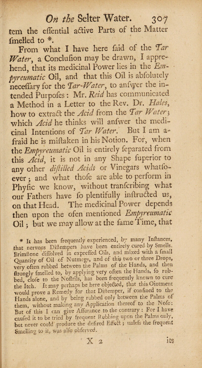 tern the effential aftive Parts of the Matter fmelled to *. From what I have here faid of the Tar Water, a Conclufion may be drawn, I appre¬ hend, that its medicinal Power lies in the Em¬ pyreumatic Oil, and that this Oil is absolutely necefiary for the Tan-Water, to anfvyer the in¬ tended Purpofes: Mr. Reid has communicated a Method in a Letter to the Rev. Dr. Hales, how to extract the Acid from the Tar Water; which Had he thinks will anlwer tne medi¬ cinal Intentions of Tar Water. But I am a- fraid he is miftaken in his Notion. For, when the Empyreumatic Oil is entirely Separatees from this Acid, it is not in any Shape fuperior to any other dijlilled Acids or Vinegars whatfo- ever ; and what thofe are able to perform in phyfic we know, without tranferibing what our Fathers have fo plentifully inftrudted us, on that Head. The medicinal Power depends then upon the ofen mentioned Empyreumatic Oil; but we may allow at the lame Firne, tnat * It has been frequently experienced, by many Indances, that nervous Diftempers have been entirely cured by Smells, Brimflone diffolved in expreffed Oils, and mixed with a fmall Quantity of Oil of Nutmegs, and of this two or three Drops, very often rubbed between the Palms ot the Hands, and tnen ftrongly fmelled to, by applying very often the Hands, fo rub¬ bed, dole to the Noftrils, has been frequently known .to cure the Itch. It may perhaps be here objected, that this Ointment would prove a Remedy for that Didemper, if confined cO tin. Hands alone, and by being rubbed only between the Palms of them, without making any Application thereof to the Norn: But of this I can give Affurance to the contrary : For I have caufed it to be tried by frequent Rubbing upon the Palms only, but never could produce the defired ibftect; iinlefs the frequent Smelling to it, was alfo obferved. X 2 1 its