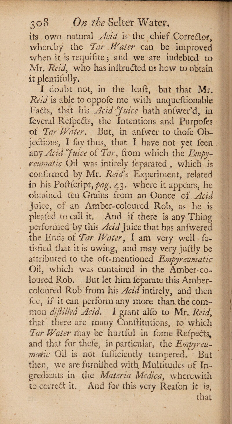 its own natural Acid is the chief Corredtor, whereby the Tar^ Water can be improved when it isrequifite; and we are indebted to Mr. Reid, who has inftrudted us how to obtain it plentifully, I doubt not, in the leafl, but that Mr. Reid is able to oppofe me with unqueftionable Fadts, that his Acid'juice hath anfwer’d, in feveral Refpedts, the Intentions and Purpofes of Tar Water. But, in anfwer to thofe Ob¬ jection?^ I fay thus, that I have not yet feen any Acid Qjuice of Tar, from which the Empy- reumdtic Oil was intirely feparated, which Is confirmed by Mr. Reid!s Experiment, related in his Poftfcript,/^. 43. where it appears, he obtained ten Grains from an Ounce of Acid Juice, of an Amber-coloured Rob, as he is pleafed to call it. And if there is any Thing performed by this Acid Juice that has anfwered the Ends of Tar Water, 1 am very well fa- tisfied that it is owing, and may very juftly' be attributed to the oft-mentioned Empyreumatic Oil, which was contained in the Amber-co¬ loured Rob. But let him feparate this Amber- coloured Rob from his Acid intirely, and then fee, if it can perform any more than the com¬ mon dijiilled Acid. I grant alfo to Mr., Reid, that there are many Confutations, to which Tar Water may be hurtful in fome Refpects* and that for thefe, in particular, the Empyreu- ma&ic Oil is not fufficlently tempered. But then, we are furnifhed with, Multitudes of In¬ gredients in the Materia Medica, wherewith to correct it., And for this very Reafon it is, that