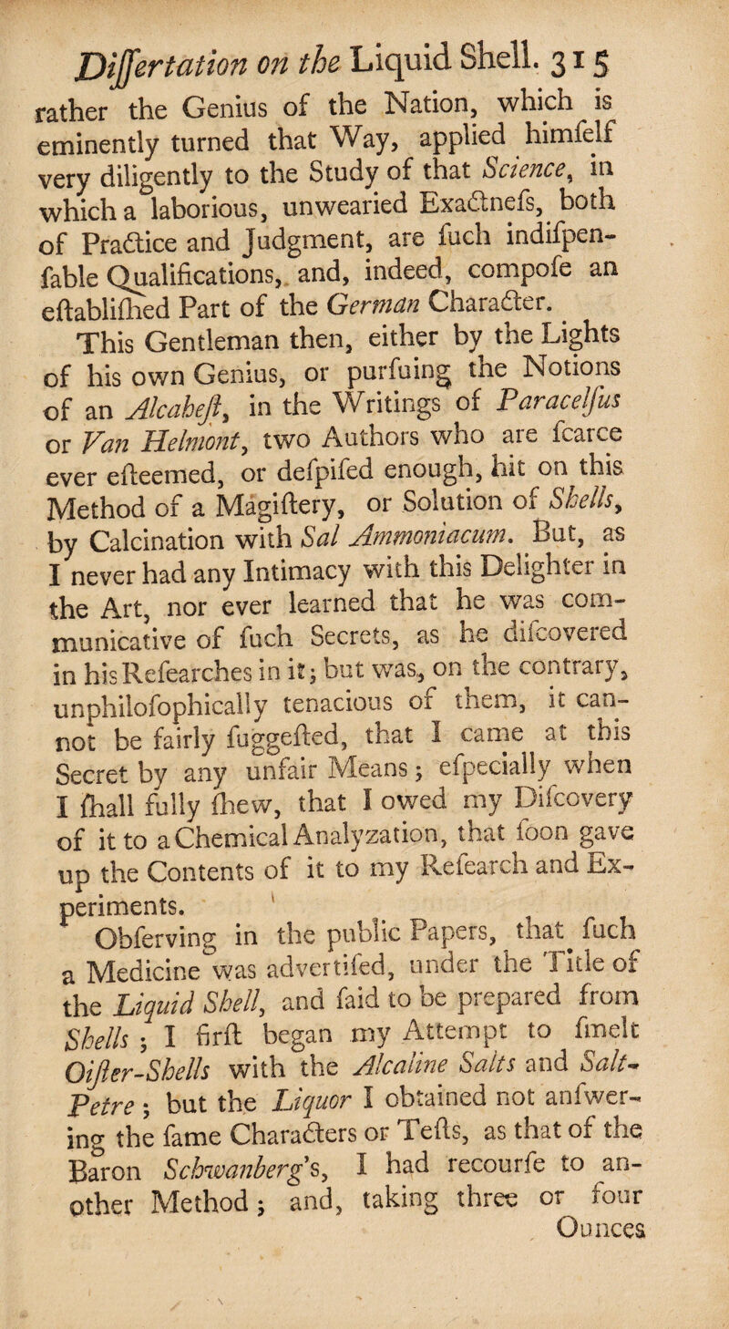 rather the Genius of the Nation, which is eminently turned that Way, applied himfelf very diligently to the Study of that >Science, in which a laborious, unwearied Exadtnels, both of Practice and Judgment, are fuch indifpen- fable Qualifications, and, indeed, compote an eftablifhed Part of the German Character. This Gentleman then, either by the Lights of his own Genius, or purfuing the Notions of an Alcahejl, in the Writings of Paraceljus or Fan Helmont, two Authors who are fcarce ever efleemed, or defpifed enough, hit on this Method of a Magiftery, or Solution of Shells, by Calcination with Sal Ammoniacum, Put, as I never had any Intimacy with this Delighter in the Art, nor ever learned that he was com¬ municative of fuch Secrets, as he diLoveied in hisRefearches in it; but was, on the contrary, unphilofophically tenacious or them, it can¬ not be fairly fuggefted, that I came at this Secret by any unfair Means; efpecially when I fhall fully drew, that I owed my Difcovery of it to a Chemical Analyzation, that foon gave up the Contents of it to my Refearch and Ex¬ periments. Obferving in the public Papers, that, fuch a Medicine'was advertifed, under the Title of the Liquid Shell, and faid to be prepared from Shells; I firft began my Attempt to fmelt Oijkr-Sbells with the Alcaline Saits and Salt- Petre ; but the Liquor I obtained not anfwer- ing the fame Charaders or Tells, as that of the Baron Schwanbergs, I had recourfe to an¬ other Method; and, taking three or four Ounces