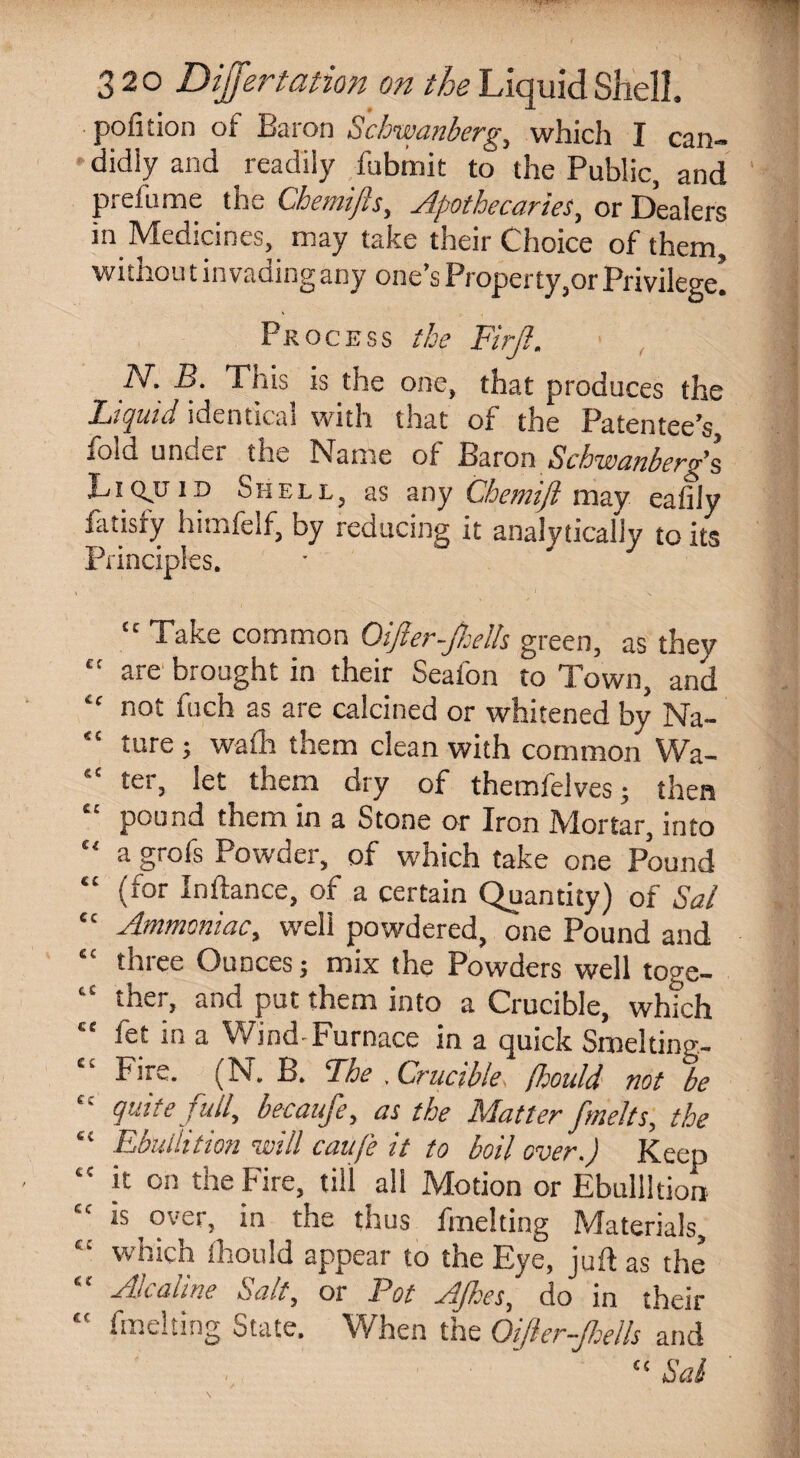 portion of Baron Schwanberg, which I can¬ didly and readily fubtnit to the Public, and prefume the Chemifts, Apothecaries, or Dealers in Medicines, may take their Choice of them, wi thou t invading any one’s Property,or Privilege! Process the Firjl. N. B. This is the one, that produces the Liquid identical with that of the Patentee’s fold under the Name of Baron Schwanberg’s Liquid Shell, as any Chemift may eaftly fatisfy himfelf, by reducing it analytically to its Principles. € f iC <( & c CC C( (( €C £ C tC cc ec cc cc cc cc c: cc “ Take common Oifter-jhelh green, as they are brought in their Seafon to Town, and not fuch as are calcined or whitened by Na¬ ture ; wath them clean with common Wa¬ ter, let them dry of themfelves; then pound them in a Stone or Iron Mortar, into a grofs Powder, of which take one Pound (for Indance, of a certain Quantity) of Sal Ammoniac, well powdered, one Pound and three Ounces; mix the Powders well toge¬ ther, and put them into a Crucible, which fet in a Wind-Furnace in a quick Smelting- Fire. (N. B. The . Crucible. flsould not be quite full, becaufe, as the Matter fmelts, the Ebullition will cauj'e it to boil over.) Keep it on the hire, till all Motion or Ebullition is over, in the thus fmelting Materials, which Ihould appear to the Eve, juft as the Akaline Salt, or Pot AJhes, do in their fmelting State. When the OiJler-Jhells and CC