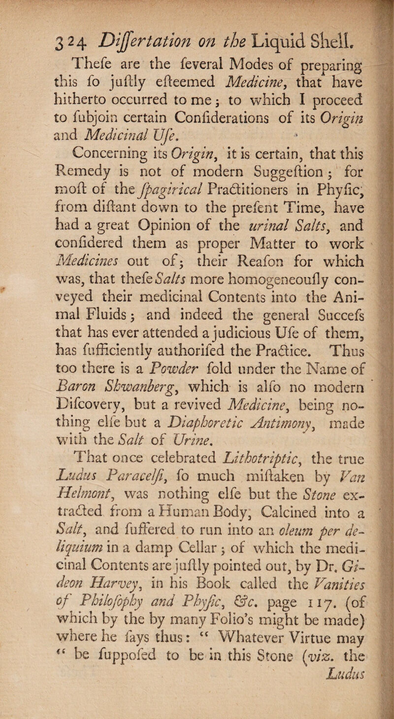 Thefe are the feveral Modes of preparing this fo juftly efteemed Medicine, that have hitherto occurred to me; to which I proceed to fubjoin certain Conliderations of its Origin and Medicinal life. Concerning its Origin, it is certain, that this Remedy is not of modern Suggeftion; for raoft of the fpagirical Practitioners in Phytic, from diftant down to the prefent Time, have had a great Opinion of the urinal Salts, and confidered them as proper Matter to work Medicines out of- their Reafon for which was, that thefe Salts more homogeneouily con¬ veyed their medicinal Contents into the Ani¬ mal Fluids ; and indeed the general Succefs that has ever attended a judicious Ufe of them, has fufficiently authorifed the Practice. Thus too there is a Powder fold under the Name of Baron Sbwanberg, which is alfo no modern Difcovery, but a revived Medicine, being no¬ thing elfe but a Diaphoretic Antimony, made with the Salt of Urine. That once celebrated Lithotriptic, the true Ludus Paracelfi, fo much miftaken by Van Helmont, was nothing elfe but the Stone ex- traded. from a Human Body, Calcined into a Salt, and differed to run into an oleum per de¬ li quium in a damp Cellar ; of which the medi¬ cinal Contents are jaftly pointed out, by Dr0 Gi¬ deon Harvey, in his Book called the Vanities of Philofophy and Phyfic, &c. page 117. (of which by the by many Folio’s might be made) where he fays thus: “ Whatever Virtue may cff be fuppofed to be in this Stone (viz. the Ludus