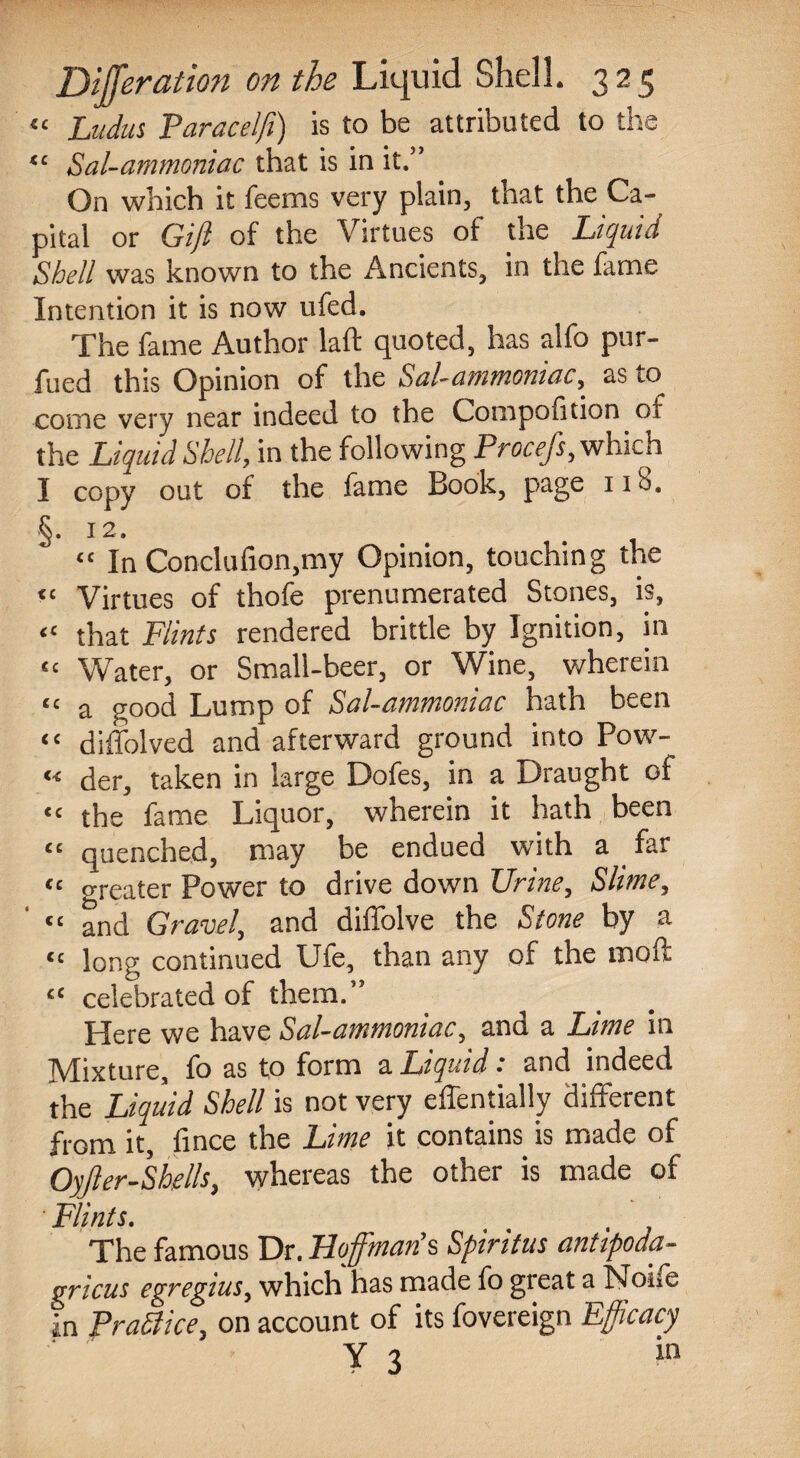 “ Ludus Paracelft) is to be attributed to the “ Sal-ammoniac that is in it.” On which it teems very plain, that the Ca¬ pital or Gift of the Virtues of the Liquid Shell was known to the Ancients, in the fame Intention it is now ufed. The fame Author laft quoted, has alfo pur- fued this Opinion of the Sal-ammoniac, as to come very near indeed to the Compotition of the Liquid Shell, in the following Procefs, which I copy out of the fame Book, page 110. §. 12. “ In Conclufion,my Opinion, touching the “ Virtues of thofe prenumerated Stones, is, “ that Flints rendered brittle by Ignition, in ££ Water, or Small-beer, or Wine, wherein “ a good Lump of Sal-ammoniac hath been “ diffolved and afterward ground into Pow- « der, taken in large Dofes, in a Draught of << the fame Liquor, wherein it hath been “ quenched, may be endued with a far “ greater Power to drive down Urine, Slime, “ and Gravel, and diffolve the Stone by a “ long continued Ufe, than any of the moft « celebrated of them.” Here we have Sal-ammoniac, and a Lime in Mixture, fo as to form a Liquid: and indeed the Liquid Shell is not very effentially different from it, fince the Lime it contains is made of Oyfter-S hells, whereas the other is made of Flints. t , The famous Dr. Hoffman's Spiritus anttpoda- gricus egregius, which has made fo great a Noife in PraSlice, on account of its fovereign Efficacy Y 3 in