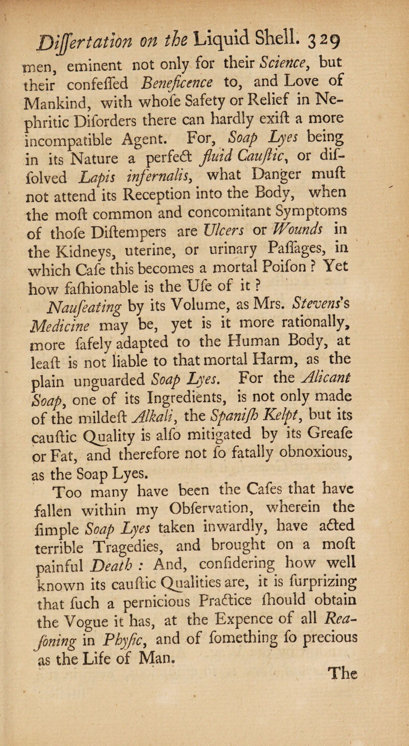 men, eminent not only for their Science, but their confeffed Beneficence to, and Love of Mankind, with whofe Safety or Relief in Ne¬ phritic Diforders there can hardly exift a more incompatible Agent. For, Soap Lyes being in its Nature a perfeft fluid Cauflic, or dif- folved Lapis inp'ernalis, what Danger muft not attend its Reception into tne Body, when the moft common and concomitant Symptoms of thofe Diftempers are Ulcers or Wounds in the Kidneys, uterine, or urinary Paffages, in which Cafe this becomes a mortal Poifon ? Yet how fafhionable is the Ufe of it ? Naufeating by its Volume, as Mrs. Stevens's Medicine may be, yet is it more rationally, more fafely adapted to the Human Body, at lead is not liable to that mortal Harm, as the plain unguarded Soap Lyes. For the Alicant Soap, one of its Ingredients, is not only made of the mildeft Alkali, the Spanijh Kelpt, but its cauftic Quality is alfo mitigated by its Greafe or Fat, and therefore not fo fatally obnoxious, as the Soap Lyes. Too many have been the Cafes that have fallen within my Obfervation, wherein the fimple Soap Lyes taken inwardly, have a£ted terrible Tragedies, and brought on a moft painful Death : And, confidering how well known its cauftic Qualities are, it is furprizing that fuch a pernicious Pradtice fhould obtain the Vogue it has, at the Expence of all Rea¬ soning in Phyfic, and of fomething fo precious as the Life of Man.