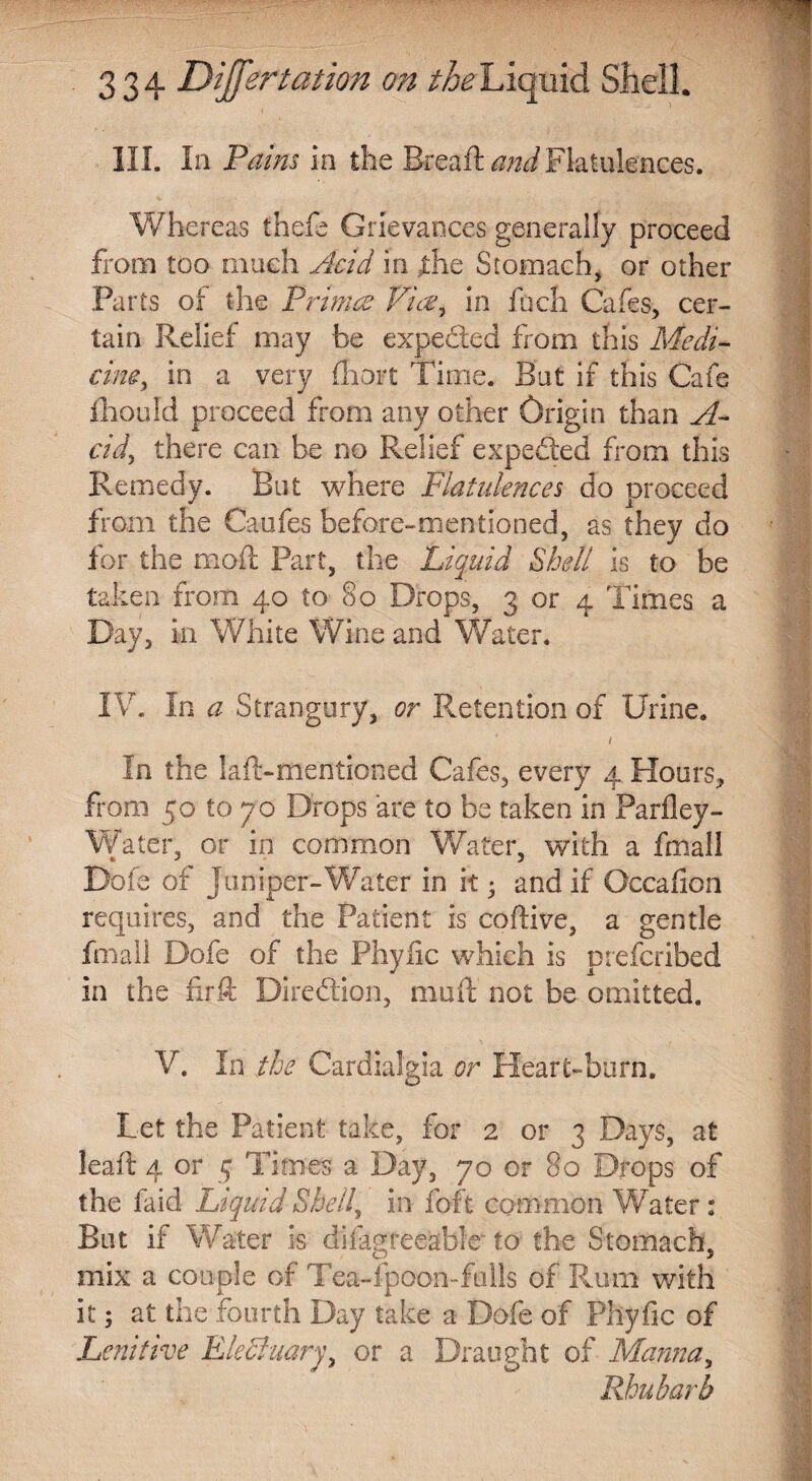 HI. In Pains in the Bread Flatulences. Whereas thefe Grievances generally proceed from too much Acid in jthe Stomach, or other Parts of the Primes Via, in fuch Cafes, cer¬ tain Relief may be expected from this Medi¬ cine > in a very fhort Time. But if this Cafe fhould proceed from any other Origin than A- cid, there can be no Relief expected from this Remedy. But where Flatulences do proceed from the Caufes before-mentioned, as they do for the mod; Part, the Liquid Shell is to be taken from 40 to §0 Drops, 3 or 4 Times a Day, in White Wine and Water. IV. In a Strangury, or Retention of Urine. / In the lad-mentioned Cafes, every 4 Hours, from 50 to jo Drops are to be taken in Parfley- Water, or in common Water, with a fmall Dofe of juniper-Water in it • and if Occafion requires, and the Patient is codive, a gentle fmall Dofe of the Phyiic which is preferibed in the firft Diredtion, mud not be omitted. V. In the Cardialgia or Heart-burn. Let the Patient take, for 2 or 3 Days, at lead 4 or 5 Times a Day, 70 or 80 Drops of the laid Liquid Shelly in foft common Water: But if Water is difkgreeable to the Stomach, mix a couple of Tea-lpoon-falls of Rum with it; at the fourth Day take a Dofe of Phyfic of Lenitive EleSiuary, or a Draught of Manna, Rhubarb